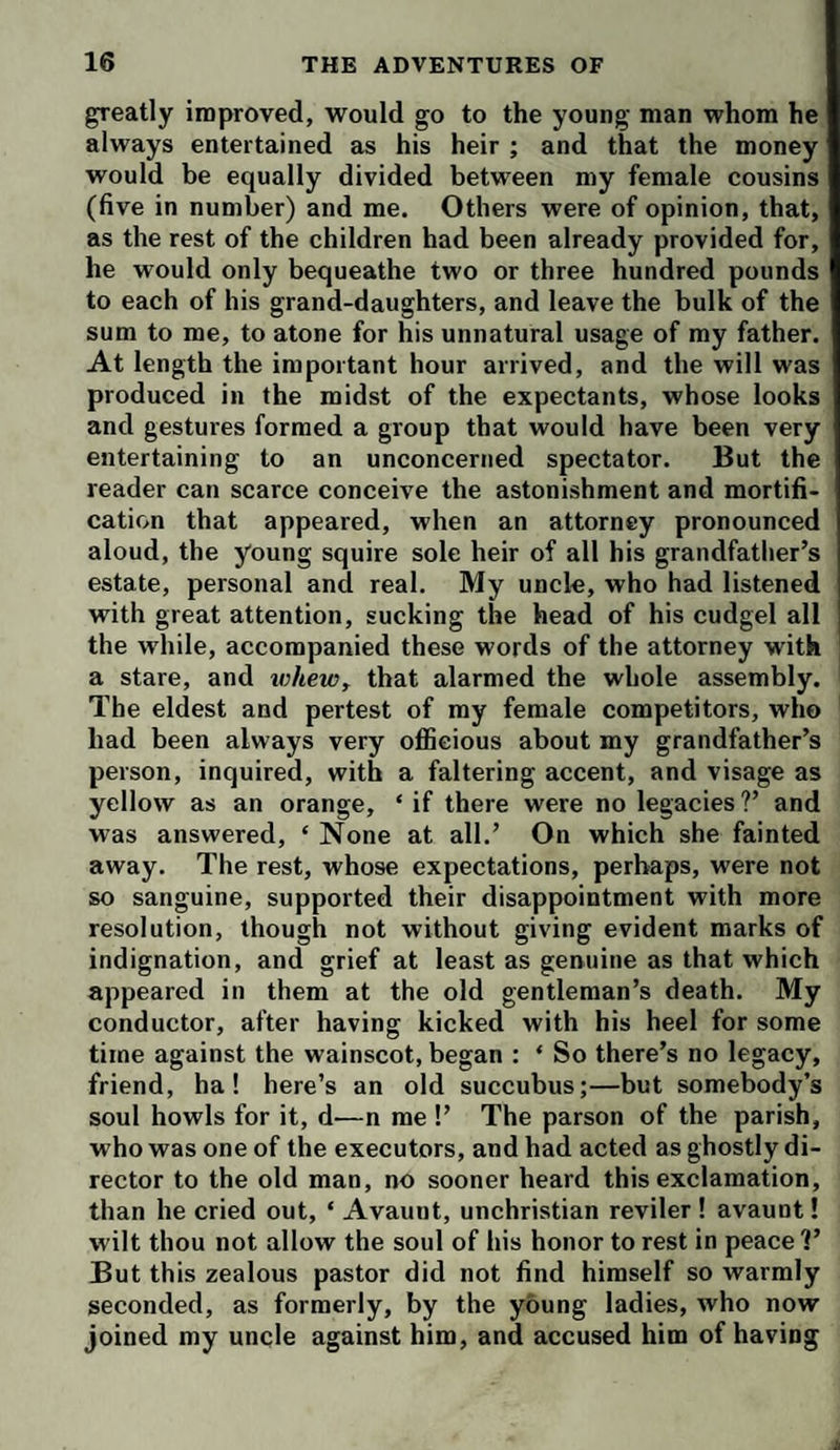 greatly improved, would go to the young man whom he always entertained as his heir ; and that the money would be equally divided between my female cousins (five in number) and me. Others were of opinion, that, as the rest of the children had been already provided for, he would only bequeathe two or three hundred pounds to each of his grand-daughters, and leave the bulk of the sum to me, to atone for his unnatural usage of my father. At length the important hour arrived, and the will was produced in the midst of the expectants, whose looks and gestures formed a group that would have been very entertaining to an unconcerned spectator. But the reader can scarce conceive the astonishment and mortifi¬ cation that appeared, when an attorney pronounced aloud, the young squire sole heir of all his grandfather’s estate, personal and real. My uncle, who had listened with great attention, sucking the head of his cudgel all the while, accompanied these words of the attorney with a stare, and whew, that alarmed the whole assembly. The eldest and pertest of my female competitors, who had been always very oflSeious about my grandfather’s person, inquired, with a faltering accent, and visage as yellow as an orange, ‘ if there were no legacies ?’ and was answered, ‘ None at all.’ On which she fainted away. The rest, whose expectations, perhaps, were not so sanguine, supported their disappointment with more resolution, though not without giving evident marks of indignation, and grief at least as genuine as that which appeared in them at the old gentleman’s death. My conductor, after having kicked with his heel for some time against the wainscot, began : ‘ So there’s no legacy, friend, ha! here’s an old succubus;—but somebody’s soul howls for it, d—n me !’ The parson of the parish, who was one of the executors, and had acted as ghostly di¬ rector to the old man, no sooner heard this exclamation, than he cried out, ‘ Avaunt, unchristian reviler ! avaunt! wilt thou not allow the soul of his honor to rest in peace 1’ But this zealous pastor did not find himself so warmly seconded, as formerly, by the young ladies, who now joined my uncle against him, and accused him of having