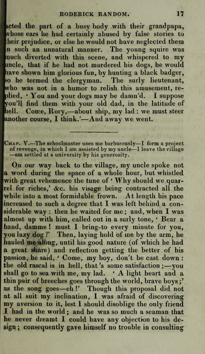 icted the part of a busy body with their grandpapa, vhose ears he had certainly abused by false stories to heir prejudice, or else he would not have neglected them u such an unnatural manner. The young squire was nuch diverted with this scene, and whispered to my incle, that if he had not murdered his dogs, he would lave shown him glorious fun, by hunting a black badger, 50 he termed the clergyman. The surly lieutenant, who was not in a humor to relish this amusement, re¬ died, ‘ You and your dogs may be damn’d. I suppose you’ll find them with your old dad, in the latitude of lell. Come, Rory,—about ship, my lad ; we must steer another course, I think.’—And away we went. Chap. V.—The schoolmaster uses me barbarously—I form a project of revenge, in which I am assisted by my uncle—I leave the village —am settled at a university by his generosity. On our way back to the village, my uncle spoke not a word during the space of a whole hour, but whistled with great vehemence the tune of ‘ Why should we quar¬ rel for riches,’ &c. his visage being contracted all the while into a most formidable frown. At length his pace increased to such a degree that I was left behind a con¬ siderable way ; then he waited for me; and, when I was almost up with him, called out in a surly tone, ‘ Bear a hand, damme ! must I bring-to every minute for you, you lazy dog ?’ Then, laying hold of me by the arm, he hauled mealbng, until his good nature (of which he had a great share) and reflection getting the better of his passion, he said, ‘ Come, my boy, don’t be cast down : the old rascal is in hell, that’s some satisfaction ;—you shall go to sea with me, my lad. ‘ A light heart and a thin pair of breeches goes through the world, brave boys;’ as the song goes—eh !’ Though this proposal did not at all suit my inclination, I was afraid of discovering my aversion to it, lest 1 should disoblige the only friend I had in the world ; and he was so much a seaman that he never dreamt 1 could have any objection to his de¬ sign ; consequently gave himself no trouble in consulting