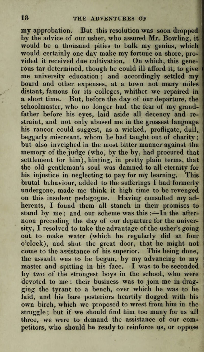 my approbation. But this resolution was soon dropped by the advice of our usher, who assured Mr. Bowling, it would be a thousand pities to balk my genius, which would certainly one day make my fortune on shore, pro¬ vided it received due cultivation. On which, this gene¬ rous tar determined, though he could ill afford it, to give me university education ; and accordingly settled my board and other expenses, at a town not many miles distant, famous for its colleges, whither we repaired in a short time. But, before the day of our departure, the schoolmaster, who no longer had the fear of my grand¬ father before his eyes, laid aside all decency and re¬ straint, and not only abused me in the grossest language his rancor could suggest, as a wicked, profligate, dull, beggarly miscreant, whom he had taught out of charity ; but also inveighed in the most bitter manner against the memory of the judge (who, by the by, had procured that settlement for him), hinting, in pretty plain terms, that the old gentleman’s soul was damned to all eternity for his injustice in neglecting to pay for my learning. This brutal behaviour, added to the sufferings I had formerly undergone, made me think it high time to be revenged on this insolent pedagogue. Having consulted my ad¬ herents, I found them all stanch in their promises to stand by me; and our scheme was this In the after¬ noon preceding the day of our departure for the univer¬ sity, I resolved to take the advantage of the usher’s going out to make water (which he regularly did at four o’clock), and shut the great door, that he might not come to the assistance of his superior. This being done, the assault was to be begun, by my advancing to my master and spitting in his face. I was to be seconded by two of the strongest boys in the school, who were devoted to me : their business was to join me in drag¬ ging the tyrant to a bench, over which he was to be ' laid, and his bare posteriors heartily flogged with his ^ own birch, which we proposed to wrest from him in the struggle; but if we should find him too many for us all three, we were to demand the assistance of our com¬ petitors, who should be ready to reinforce us, or oppose