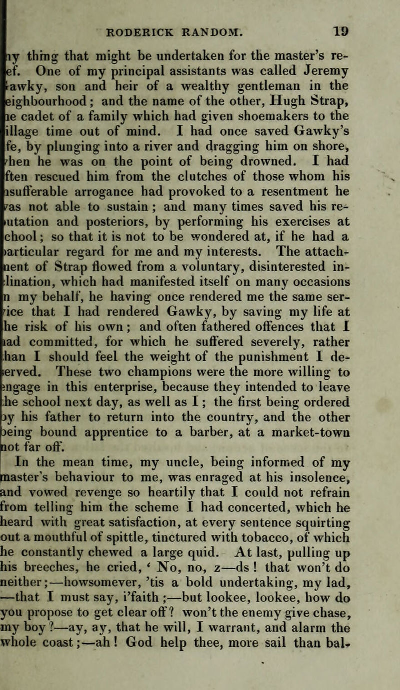 iy thing that might be undertaken for the master’s re¬ ef. One of my principal assistants was called Jeremy rawky, son and heir of a wealthy gentleman in the eighbourhood; and the name of the other, Hugh Strap, le cadet of a family which had given shoemakers to the illage time out of mind. I had once saved Gawky’s fe, by plunging into a river and dragging him on shore, 'hen he was on the point of being drowned. I had ften rescued him from the clutches of those whom his isufferable arrogance had provoked to a resentment he 'as not able to sustain ; and many times saved his re- utation and posteriors, by performing his exercises at chool; so that it is not to be wondered at, if he had a (articular regard for me and my interests. The attach- nent of Strap flowed from a voluntary, disinterested in- lination, which had manifested itself on many occasions n my behalf, he having once rendered me the same ser- 'ice that I had rendered Gawky, by saving my life at he risk of his own; and often fathered offences that I lad committed, for which he suffered severely, rather han I should feel the weight of the punishment I de- lerved. These two champions were the more willing to iiigage in this enterprise, because they intended to leave he school next day, as well as I; the first being ordered jy his father to return into the country, and the other )eing bound apprentice to a barber, at a market-town not far off. In the mean time, my uncle, being informed of my paster’s behaviour to me, was enraged at his insolence, and vowed revenge so heartily that I could not refrain from telling him the scheme I had concerted, which he heard with great satisfaction, at every sentence squirting out a mouthful of spittle, tinctured with tobacco, of which he constantly chewed a large quid. At last, pulling up his breeches, he cried, ‘ No, no, 2—ds ! that won’t do neither;—howsomever,’tis a bold undertaking, my lad, —that I must say, i’faith ;—but lookee, lookee, how do you propose to get clear off? won’t the enemy give chase, my boy?—ay, ay, that he will, I warrant, and alarm the whole coast;—ah! God help thee, more sail than bal-