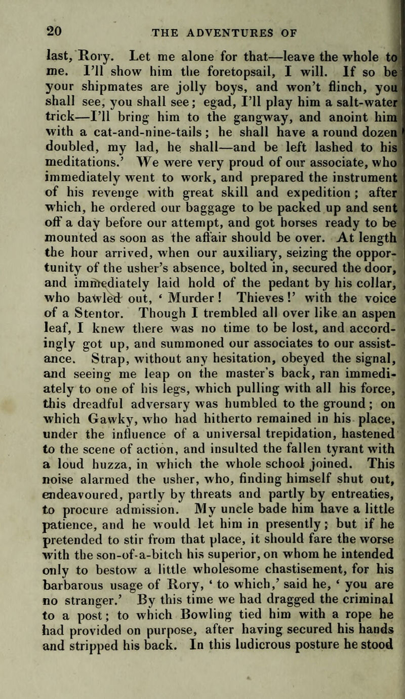 last, Rory. Let me alone for that—leave the whole toi me. I’ll show him the foretopsail, I will. If so bei your shipmates are jolly boys, and won’t flinch, you shall see, you shall see; egad. I’ll play him a salt-water trick—I’ll bring him to the gangway, and anoint him' with a cat-and-nine-tails; he shall have a round dozen' doubled, my lad, he shall—and be left lashed to his^ meditations.’ We were very proud of onr associate, who immediately went to work, and prepared the instrument of his revenge with great skill and expedition; after which, he ordered our baggage to be packed up and sent off a day before our attempt, and got horses ready to be mounted as soon as the aft’air should be over. At length the hour arrived, when our auxiliary, seizing the oppor¬ tunity of the usher’s absence, bolted in, secured the door, and imihediately laid hold of the pedant by his collar, j who bawled out, ‘ Murder ! Thieves !’ with the voice of a Stentor. Though I trembled all over like an aspen leaf, I knew there was no time to be lost, and accord- ingly got up, and summoned our associates to our assist¬ ance. Strap, without any hesitation, obeyed the signal, and seeing me leap on the master's back, ran immedi¬ ately to one of bis legs, which pulling with all his force, tliis dreadful adversary was humbled to the ground; on which Gawky, who had hitherto remained in his place, under the influence of a universal trepidation, hastened to the scene of action, and insulted the fallen tyrant with a loud huzza, in which the whole school joined. This noise alarmed the usher, who, finding himself shut out, endeavoured, partly by threats and partly by entreaties, to procure admission. My uncle bade him have a little patience, and he would let him in presently; but if he pretended to stir from that place, it should fare the worse with the son-of-a-bitch his superior, on whom he intended only to bestow a little wholesome chastisement, for his barbarous usage of Rory, ‘ to which,’ said he, ‘ you are no stranger.’ By this time we had dragged the criminal to a post; to which Bowling tied him with a rope he had provided on purpose, after having secured his hands and stripped his back. In this ludicrous posture he stood