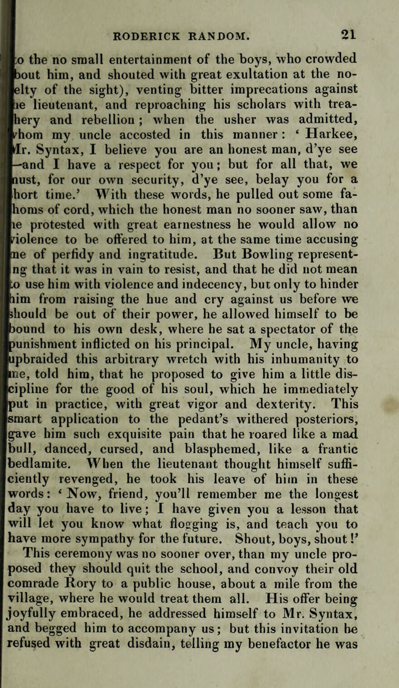 [o the no small entertainment of the boys, who crowded )out him, and shouted with great exultation at the no- ;lty of the sight), venting bitter imprecations against he lieutenant, and reproaching his scholars with trea- lery and rebellion ; when the usher was admitted, ^hom my uncle accosted in this manner : ‘ Harkee, Tr. Syntax, I believe you are an honest man, d’ye see -and I have a respect for you; but for all that, we mst, for our own security, d’ye see, belay you for a jhort time.’ With these words, he pulled out some fa- poms of cord, which the honest man no sooner saw, than le protested with great earnestness he would allow no violence to be offered to him, at the same time accusing le of perfidy and ingratitude. But Bowling represent¬ ing that it was in vain to resist, and that he did not mean to use him with violence and indecency, but only to hinder lim from raising the hue and cry against us before we should be out of their power, he allowed himself to be sound to his own desk, where he sat a spectator of the mnishment inflicted on his principal. My uncle, having ipbraided this arbitrary wretch with his inhumanity to Ine, told him, that he proposed to give him a little dis- jipline for the good of his soul, which he immediately )ut in practice, with great vigor and dexterity. This smart application to the pedant’s withered posteriors, Igave him such exquisite pain that he roared like a mad bull, danced, cursed, and blasphemed, like a frantic bedlamite. When the lieutenant thought himself suffi¬ ciently revenged, he took his leave of him in these words: ‘Now, friend, you’ll remember me the longest day you have to live; 1 have given you a lesson that will let you know what flogging is, and teach you to have more sympathy for the future. Shout, boys, shout!’ This ceremony was no sooner over, than my uncle pro¬ posed they should quit the school, and convoy their old comrade Rory to a public house, about a mile from the village, where he would treat them all. His offer being joyfully embraced, he addressed himself to Mr. Syntax, and begged him to accompany us; but this invitation be refused with great disdain, telling my benefactor he was