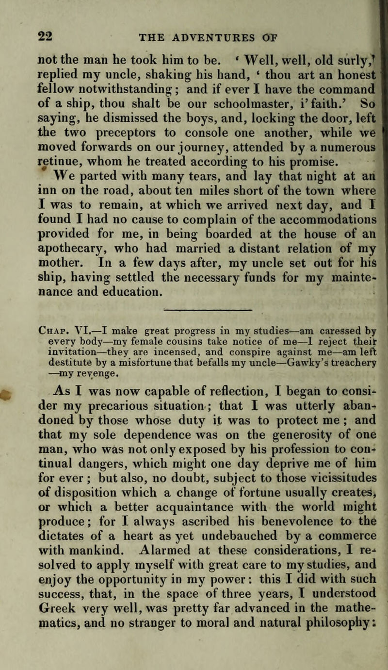 not the man he took him to be. ‘ Well, well, old surly replied my uncle, shaking his hand, ‘ thou art an honest fellow notwithstanding; and if ever I have the command of a ship, thou shalt be our schoolmaster, i’faith.’ So saying, he dismissed the boys, and, locking the door, left the two preceptors to console one another, while we moved forwards on our journey, attended by a numerous retinue, whom he treated according to his promise. We parted with many tears, and lay that night at an inn on the road, about ten miles short of the town where I was to remain, at which we arrived next day, and I found I had no cause to complain of the accommodations provided for me, in being boarded at the house of an apothecary, who had married a distant relation of my mother. In a few days after, my uncle set out for his ship, having settled the necessary funds for my mainte¬ nance and education. Chap. VI.—I make great progress in my studies—am caressed by every body—my female cousins take notice of me—1 reject their invitation—they are incensed, and conspire against me—am left destitute by a misfortune that befalls my uncle—Gawky’s treachery —my revenge. As I was now capable of reflection, I began to consi¬ der my precarious situation ; that I was utterly aban¬ doned by those whose duty it was to protect me ; and that my sole dependence was on the generosity of one man, who was not only exposed by his profession to con¬ tinual dangers, which might one day deprive me of him for ever ; but also, no doubt, subject to those vicissitudes of disposition which a change of fortune usually creates, or which a better acquaintance with the world might produce; for I always ascribed his benevolence to the dictates of a heart as yet undebauched by a commerce with mankind. Alarmed at these considerations, I re¬ solved to apply myself with great care to my studies, and enjoy the opportunity in my power: this I did with such success, that, in the space of three years, I understood Greek very well, was pretty far advanced in the mathe¬ matics, and no stranger to moral and natural philosophy;