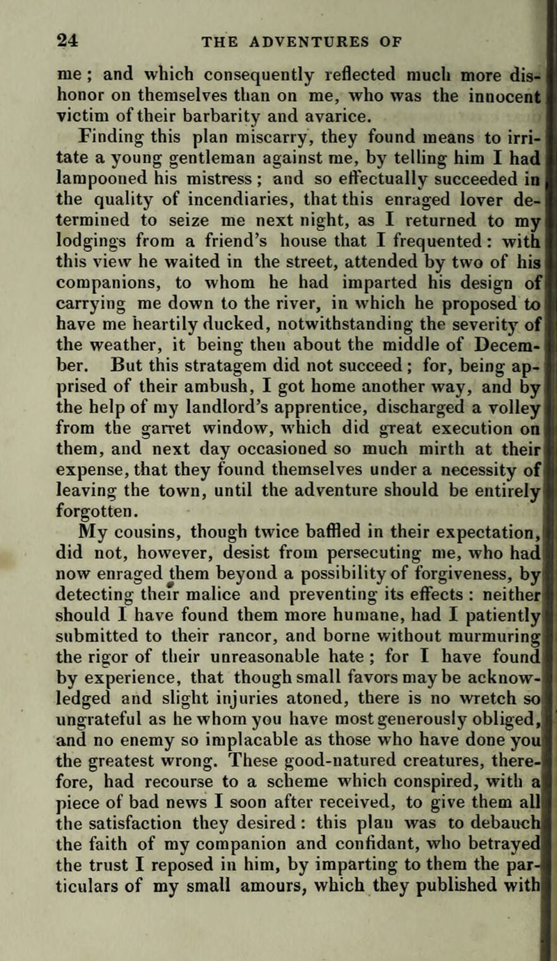 me ; and which consequently reflected much more dis¬ honor on themselves than on me, who was the innocent victim of their barbarity and avarice. Finding this plan miscarry, they found means to irri¬ tate a young gentleman against me, by telling him I had lampooned his mistress ; and so effectually succeeded in the quality of incendiaries, that this enraged lover de¬ termined to seize me next night, as I returned to my lodgings from a friend’s house that I frequented: with this view he waited in the street, attended by two of his companions, to whom he had imparted his design of carrying me down to the river, in which he proposed to have me heartily ducked, notwithstanding the severity of the weather, it being then about the middle of Decem¬ ber. But this stratagem did not succeed ; for, being ap¬ prised of their ambush, I got home another way, and by the help of my landlord’s apprentice, discharged a volley from the garret window, rvhich did great execution on them, and next day occasioned so much mirth at their expense, that they found themselves under a necessity of leaving the town, until the adventure should be entirely forgotten. My cousins, though twice baffled in their expectation, did not, however, desist from persecuting me, who had now enraged them beyond a possibility of forgiveness, by detecting their malice and preventing its effects : neither should I have found them more humane, had I patiently submitted to their rancor, and borne without murmuring the rigor of their unreasonable hate; for I have found by experience, that though small favors may he acknow¬ ledged and slight injuries atoned, there is no wretch so ungrateful as he whom you have most generously obliged, and no enemy so implacable as those who have done you the greatest wrong. These good-natured creatures, there¬ fore, had recourse to a scheme which conspired, with a piece of bad news I soon after received, to give them all the satisfaction they desired; this plan was to debauch the faith of my companion and confidant, who betrayed the trust I reposed in him, by imparting to them the par¬ ticulars of my small amours, which they published with