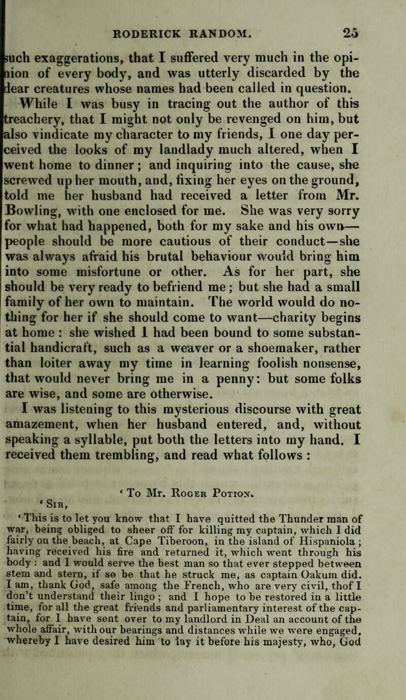 iuch exaggerations, that I suffered very much in the opi- lion of every body, and was utterly discarded by the dear creatures whose names had been called in question. While I was busy in tracing out the author of this treachery, that I might not only be revenged on him, but also vindicate my character to my friends, I one day per¬ ceived the looks of my landlady much altered, when I went home to dinner; and inquiring into the cause, she screwed up her mouth, and, fixing her eyes on the ground, told me her husband had received a letter from Mr. Bowling, with one enclosed for me. She was very sorry for what had happened, both for my sake and his own— people should be more cautious of their conduct—she was always afraid his brutal behaviour would bring him into some misfortune or other. As for her part, she should be very ready to befriend me; but she had a small family of her own to maintain. The world would do no¬ thing for her if she should come to want—charity begins at home : she wished 1 had been bound to some substan¬ tial handicraft, such as a weaver or a shoemaker, rather than loiter away my time in learning foolish nonsense, that would never bring me in a penny; but some folks are wise, and some are otherwise. I was listening to this mysterious discourse with great amazement, when her husband entered, and, without speaking a syllable, put both the letters into my hand. I received them trembling, and read what follows : ‘ To Mr. Roger Potion. ‘ Sir, ‘ This is to let you know that I have quitted the Thunder man of war, being obliged to sheer off for killing my captain, which I did fairly on the beach, at Cape Tiberoon, in the island of Hispaniola ; having received his fire and returned it, which went through his body : and I would serve the best man so that ever stepped between stem and stern, if so be that he struck me, as captain Oakum did. I am, thank God, safe among the French, who are very civil, thof I don’t understand their lingo ; and I hope to be restored in a little time, for all the great friends and parliamentary interest of the cap¬ tain, for I have sent over to my landlord in Deal an account of the whole affair, with our bearings and distances while we were engaged, whereby I have desired him to lay it before his majesty, who, God