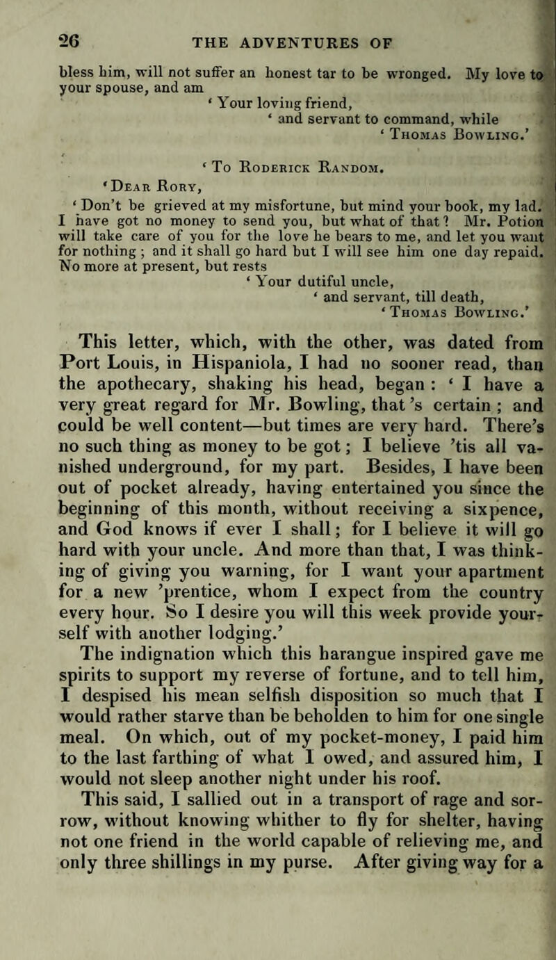 bless him, will not suffer an honest tar to be wronged. My love to your spouse, and am ‘ Your loving friend, ‘ and servant to command, while ‘ Thomas Bowling.’ ‘ To Roderick Random. ! ‘Dear Rory, ‘ Don’t be grieved at my misfortune, but mind your book, my lad. I have got no money to send you, but what of that 1 Mr. Potion will take care of you for the love he bears to me, and let you want for nothing ; and it shall go hard but I will see him one day repaid. No more at present, but rests ‘ Your dutiful uncle, ‘ and servant, till death, ‘Thomas Bowling.’ This letter, which, with the other, was dated from Port Louis, in Hispaniola, I had no sooner read, than the apothecary, shaking his head, began : ‘ I have a very great regard for Mr. Bowling, that’s certain ; and could be well content—but times are very hard. There’s no such thing as money to be got; I believe ’tis all va¬ nished underground, for my part. Besides, I have been out of pocket already, having entertained you since the beginning of this month, without receiving a sixpence, and God knows if ever I shall; for I believe it will go hard with your uncle. And more than that, I was think¬ ing of giving you warning, for I want your apartment for a new ’prentice, whom I expect from the country every hour. So I desire you will this week provide your¬ self with another lodging.’ The indignation which this harangue inspired gave me spirits to support my reverse of fortune, and to tell him, I despised his mean selfish disposition so much that I would rather starve than be beholden to him for one single meal. On which, out of my pocket-money, I paid him to the last farthing of what 1 owed, and assured him, I would not sleep another night under his roof. This said, I sallied out in a transport of rage and sor¬ row, without knowing whither to fly for shelter, having not one friend in the world capable of relieving me, and only three shillings in my purse. After giving way for a