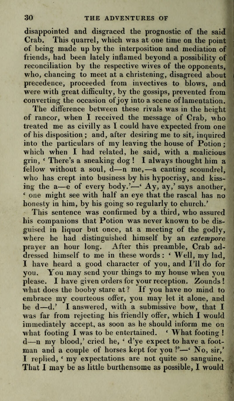 disappointed and disgraced the prognostic of the said Crab. This quarrel, which was at one time on the point of being made up by the interposition and mediation of friends, had been lately inflamed beyond a possibility of reconciliation by the respective wives of the opponents, who, chancing to meet at a christening, disagreed about precedence, proceeded from invectives to blows, and were with great diflSculty, by the gossips, prevented from converting the occasion of joy into a scene of lamentation. The difference between these rivals was in the height of rancor, when 1 received the message of Crab, who treated me as civilly as I could have expected from one j of his disposition; and, after desiring me to sit, inquired into the particulars of my leaving the house of Potion ; which when I had related, he said, with a malicious grin, ‘ There’s a sneaking dog ! I always thought him a fellow without a soul, d—n me,—a canting scoundrel, who has crept into business by his hypocrisy, and kiss¬ ing the a—e of every body.’—‘ Ay, ay,’ says another, ‘ one might see with half an eye that the rascal has no honesty in him, by his going so regularly to church.’ This sentence was confirmed by a third, who assured his companions that Potion was never known to be dis¬ guised in liquor but once, at a meeting of the godly, where he had distinguished himself by an extevipore prayer an hour long. After this preamble. Crab ad¬ dressed himself to me in these words: ‘ Well, my lad, I have heard a good character of you, and I’ll do for you. You may send your things to my house when you please. I have given orders for your reception. Zounds ! what does the booby stare at ? If you have no mind to , embrace my courteous offer, you may let it alone, and be d—d.’ I answered, with a submissive bow, that I was far from rejecting his friendly offer, which I would immediately accept, as soon as he should inform me on what footing I was to be entertained. ‘ What footing ! d—u my blood,’ cried he, ‘ d’ye expect to have a foot¬ man and a couple of horses kept for you ?’—‘ No, sir,’ I replied, ‘ my expectations are not quite so sanguine. That I may be as little burthensome as possible, I would ,