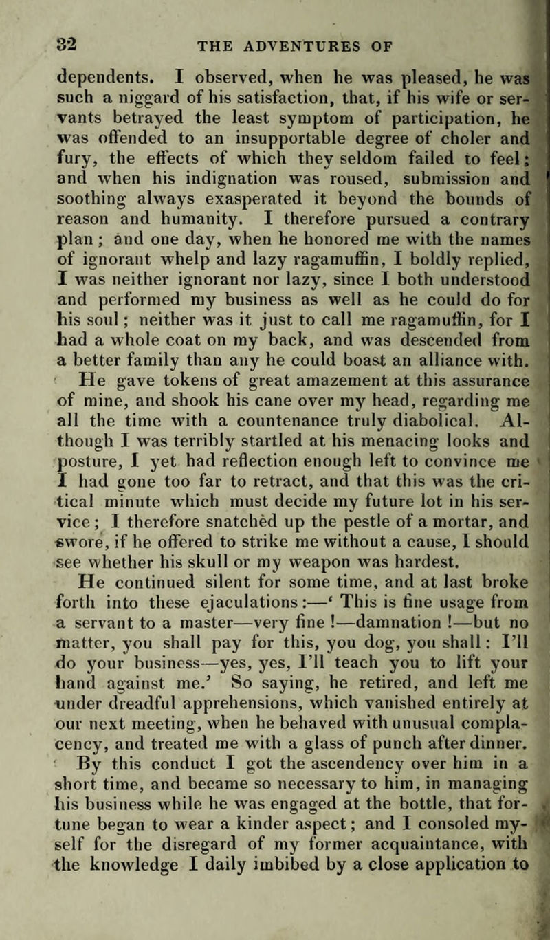 dependents. I observed, when he was pleased, he was such a niggard of his satisfaction, that, if his wife or ser¬ vants betrayed the least symptom of participation, he was offended to an insupportable degree of choler and fury, the effects of which they seldom failed to feel; and when his indignation was roused, submission and soothing always exasperated it beyond the bounds of reason and humanity. I therefore pursued a contrary plan; and one day, when he honored me with the names of ignorant whelp and lazy ragamuffin, I boldly replied, I was neither ignorant nor lazy, since I both understood and performed my business as well as he could do for his soul; neither was it just to call me ragamuffin, for I had a whole coat on ray back, and was descended from | a better family than any he could boast an alliance with, j He gave tokens of great amazement at this assurance i of mine, and shook his cane over my head, regarding me all the time w’ith a countenance truly diabolical. Al- ' though I was terribly startled at his menacing looks and posture, I yet had reflection enough left to convince me I had gone too far to retract, and that this was the cri¬ tical minute which must decide my future lot in his ser- i vice ; I therefore snatched up the pestle of a mortar, and ' «wore, if he offered to strike me without a cause, I should see whether his skull or my weapon was hardest. He continued silent for some time, and at last broke forth into these ejaculations:—‘ This is fine usage from a servant to a master—very fine !—damnation !—but no matter, you shall pay for this, you dog, you shall: I’ll do your business—yes, yes, I’ll teach you to lift your Land against me.’ So saying, he retired, and left me tinder dreadful apprehensions, which vanished entirely at our next meeting, when he behaved with unusual compla¬ cency, and treated me with a glass of punch after dinner. By this conduct I got the ascendency over him in a short time, and became so necessary to him, in managing his business while he was engaged at the bottle, that for- . tune began to wear a kinder aspect; and I consoled my- self for the disregard of my former acquaintance, with the knowledge I daily imbibed by a close application to