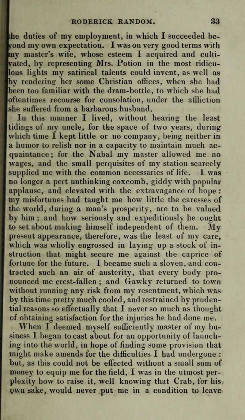 Ihe duties of my employment, in which I succeeded be¬ yond my own expectation. I was on very good terms with [tny master’s wife, whose esteem I acquired and culti- kated, by representing Mrs. Potion in the most ridicu- pous lights my satirical talents could invent, as well as by rendering her some Christian offices, when she had been too familiar with the dram-bottle, to which she had oftentimes recourse for consolation, under the affliction she suftered from a barbarous husband. In this maimer I lived, without hearing the least tidings of my uncle, for the space of two years, during which time I kept little or no company, being neither in a humor to relish nor in a capacity to maintain much ac¬ quaintance; for the Nabal my master allowed me no wages, and the small perquisites of my station scarcely supplied me with the common necessaries of life. I was no longer a pert unthinking coxcomb, giddy with popular applause, and elevated with the extravagance of hope : my misfortunes had taught me how little the caresses of the world, during a man’s prosperity, are to be valued, by him ; and how seriously and expeditiously he ought to set about making himself independent of them. My present appearance, therefore, was the least of my care, which was wholly engrossed in laying up a stock of in¬ struction that might secure me against the caprice of fortune for the future. I became such a sloven, and con¬ tracted such an air of austerity, that every body pro¬ nounced me crest-fallen ; and Gawky returned to town without running any risk from my resentment, which was by this time pretty much cooled, and restrained by pruden¬ tial reasons so effectually that I never so much as thought of obtaining satisfaction for the injuries he had done me. When I deemed myself sufficiently master of my bu¬ siness I began to cast about for an opportunity of launch¬ ing into the world, in hope of finding some provision that might make amends for the difficulties I had undergone : but, as this could not be effected without a small sum of money to equip me for the field, I was in the utmost per¬ plexity bow to raise it, well knowing that Crab, for his, Qwn sake, would never put me in a condition to leave