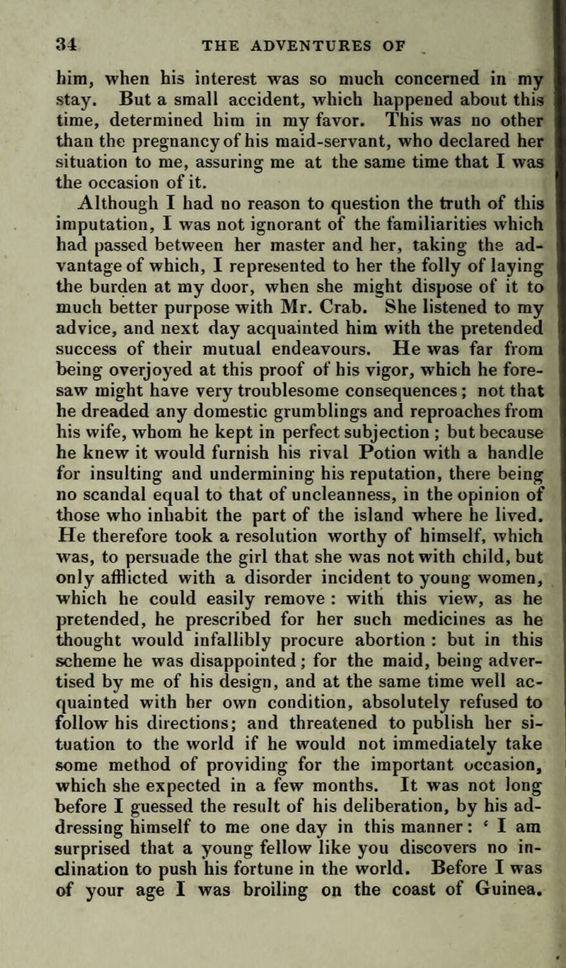 him, when his interest was so much concerned in my stay. But a small accident, which happened about this time, determined him in my favor. This was no other than the pregnancy of his maid-servant, who declared her situation to me, assuring me at the same time that 1 was the occasion of it. Although I had no reason to question the truth of this imputation, I was not ignorant of the familiarities which had passed between her master and her, taking the ad¬ vantage of which, I represented to her the folly of laying the burden at my door, when she might dispose of it to much better purpose with Mr. Crab. She listened to my advice, and next day acquainted him with the pretended success of their mutual endeavours. He was far from being overjoyed at this proof of his vigor, which he fore¬ saw might have very troublesome consequences; not that he dreaded any domestic grumblings and reproaches from his wife, whom he kept in perfect subjection ; but because he knew it would furnish his rival Potion with a handle for insulting and undermining his reputation, there being no scandal equal to that of uncleanness, in the opinion of those who inhabit the part of the island where he lived. He therefore took a resolution worthy of himself, which was, to persuade the girl that she was not with child, but only afflicted with a disorder incident to young women, which he could easily remove : with this view, as he pretended, he prescribed for her such medicines as he thought would infallibly procure abortion : but in this scheme he was disappointed; for the maid, being adver¬ tised by me of his design, and at the same time well ac¬ quainted with her own condition, absolutely refused to follow his directions; and threatened to publish her si¬ tuation to the world if he would not immediately take some method of providing for the important occasion, which she expected in a few months. It was not long before I guessed the result of his deliberation, by his ad¬ dressing himself to me one day in this manner: ‘ I am surprised that a young fellow like you discovers no in¬ clination to push his fortune in the world. Before I was of your age I was broiling on the coast of Guinea.
