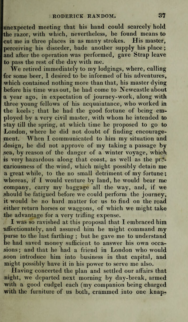 unexpected meeting that his hand could scarcely hold the razor, with which, nevertheless, he found means to cut me in three places in as many strokes. His master, perceiving his disorder, bade another supply his place; and after the operation was performed, gave Strap leave to pass the rest of the day with me. We retired immediately to my lodgings, where, calling for some beer, 1 desired to be informed of his adventures, which contained nothing more than that, his master dying before his time was out, he had come to Newcastle about a year ago, in expectation of journey-work, along with three young fellows of his acquaintance, who worked in the keels ; that he had the good fortune of being em¬ ployed by a very civil master, with whom he intended to stay till the spring, at which time he proposed to go to London, where he did not doubt of finding encourage¬ ment. When I communicated to him my situation and design, he did not approve of my taking a passage by sea, by reason of the danger of a winter voyage, which is very hazardous along that coast, as well as the pr?- cariousness of the wind, which might possibly detain me a great while, to the no small detriment of my fortune; whereas, if I would venture by land, he would bear me company, carry my baggage all the way, and, if we should be fatigued before we could perform the journey, it would be no hard matter for us to find on the road either return horses or waggons, of which we might take the advantage for a very trifling expense. I was so ravished at this proposal that I embraced him ■affectionately, and assured him he might command my purse to the last farthing ; but he gave me to understand he had saved money sufficient to answer his own occa¬ sions ; and that he had a friend in London who would soon introduce him into business in that capital, and might possibly have it in his power to serve me also. Having concerted the plan and settled our affairs that night, we departed next morning by day-break, armed with a good cudgel each (my companion being charged with the furniture of us both, crammed into one knap-i