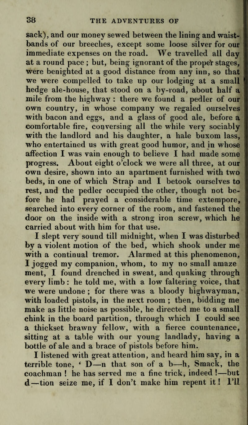 sack), and our money sewed between the lining and waist¬ bands of our breeches, except some loose silver for our immediate expenses on the road. We travelled all day at a round pace ; but, being ignorant of the propeV stages, were benighted at a good distance from any inn, so that we were compelled to take up our lodging at a small hedge ale-house, that stood on a by-road, about half a mile from the highway : there we found a pedler of our own country, in whose company we regaled ourselves with bacon and eggs, and a glass of good ale, before a comfortable fire, conversing all the while very sociably with the landlord and his daughter, a hale buxom lass, who entertained us with great good humor, and in whose affection I was vain enough to believe I had made some progress. About eight o’clock we were all three, at our own desire, shown into an apartment furnished with two beds, in one of which Strap and I betook ourselves to rest, and the pedler occupied the other, though not be¬ fore he had prayed a considerable time extempore, searched into every corner of the room, and fastened the door on the inside with a strong iron screw, which he carried about with him for that use. I slept very sound till midnight, when I was disturbed by a violent motion of the bed, which shook under me with a continual tremor. Alarmed at this phenomenon, I jogged my companion, whom, to my no small amaze ment, I found drenched in sweat, and quaking through every limb: he told me, with a low faltering voice, that we were undone ; for there was a bloody highwayman, with loaded pistols, in the next room ; then, bidding me make as little noise as possible, he directed me to a small chink in the board partition, through which I could see a thickset brawny fellow, with a fierce countenance, sitting at a table with our young landlady, having a bottle of ale and a brace of pistols before him. I listened with great attention, and heard him say, in a terrible tone, ‘ D—n that son of a b—h. Smack, the coachman ! he has served me a fine trick, indeed !—but d—tion seize me, if I don’t make him repent it! I’ll