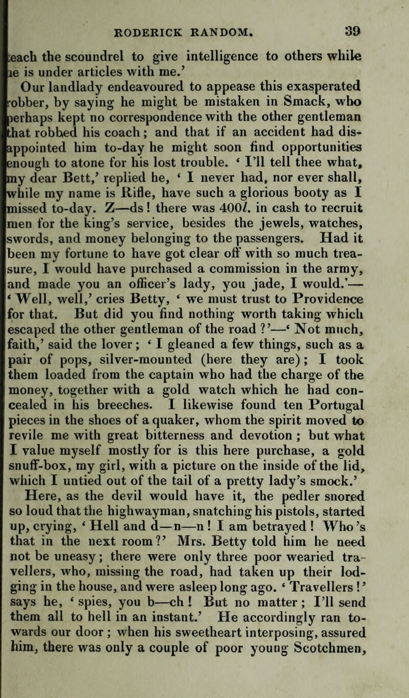 ;each the scoundrel to give intelligence to others while le is under articles with me.’ Our landlady endeavoured to appease this exasperated •obber, by saying he might be mistaken in Smack, who lerhaps kept no correspondence with the other gentleman hat robbed his coach; and that if an accident had dis- ippointed him to-day he might soon find opportunities enough to atone for his lost trouble. ‘ I'll tell thee what, my dear Bett,’ replied he, ‘ 1 never had, nor ever shall, while my name is Rifle, have such a glorious booty as I missed to-day. Z—ds ! there was 400/. in cash to recruit men for the king’s service, besides the jewels, watches, swords, and money belonging to the passengers. Had it been my fortune to have got clear oft’ with so much trea¬ sure, I would have purchased a commission in the army, and made you an officer’s lady, you jade, I would.’— ‘ Well, well,’ cries Betty, ‘ we must trust to Providence for that. But did you find nothing worth taking which escaped the other gentleman of the road ?’—‘ Not much, faith,’ said the lover; ‘ I gleaned a few things, such as a pair of pops, silver-mounted (here they are); I took them loaded from the captain who had the charge of the money, together with a gold watch which he had con¬ cealed in his breeches. I likewise found ten Portug-al pieces in the shoes of a quaker, whom the spirit moved to revile me with great bitterness and devotion ; but what I value myself mostly for is this here purchase, a gold snuflF-box, my girl, with a picture on the inside of the lid, which I untied out of the tail of a pretty lady’s smock.’ Here, as the devil would have it, the pedler snored so loud that the highwayman, snatching his pistols, started up, crying, ‘ Hell and d—n—n ! I am betrayed ! Who’s that in the next room?’ Mrs. Betty told him he need not be uneasy; there were only three poor wearied tra¬ vellers, who, missing the road, had taken up their lod¬ ging in the house, and were asleep long ago. ‘ Travellers!’ says he, ‘ spies, you b—ch ! But no matter ; I’ll send them all to hell in an instant.’ He accordingly ran to¬ wards our door ; when his sweetheart interposing, assured him, there was only a couple of poor young Scotchmen,