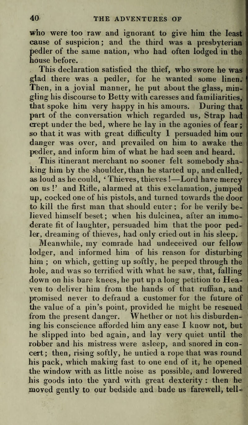 who were too raw and ignorant to give him the least cause of suspicion; and the third was a presbyterian pedler of the same nation, who had often lodged in the house before. This declaration satisfied the thief, who swore he was glad there was a pedler, for he wanted some linen. Then, in a jovial manner, he put about the glass, min¬ gling his discourse to Betty with caresses and familiarities, that spoke him very happy in his amours. During that part of the conversation which regarded us. Strap had crept under the bed, where he lay in the agonies of fear; so that it was with great difficulty 1 persuaded him our danger was over, and prevailed on him to awake the pedler, and inform him of what he had seen and heard. This itinerant merchant no sooner felt somebody sha¬ king him by the shoulder, than he started up, and called, as loud as he could, ‘ Thieves, thieves!—Lord have mercy on us !’ and Rifle, alarmed at this exclamation, jumped up, cocked one of his pistols, and turned towards the door to kill the first man that should euter; for he verily be¬ lieved himself beset; when his dulcinea, after an immo¬ derate fit of laughter, persuaded him that the poor ped¬ ler, dreaming of thieves, had only cried out in his sleep. Meanwhile, my comrade had undeceived our fellow lodger, and informed him of his reason for disturbing him ; on which, getting up softly, he peeped through the hole, and was so terrified with what he saw, that, falling down on his bare knees, he put up along petition to Hea¬ ven to deliver him from the hands of that ruffian, and j promised never to defraud a customer for the future of the value of a pin’s point, provided he might be rescued from the present danger. Whether or not his disburden¬ ing his conscience afforded him any ease I know not, but he slipped into bed again, and lay very quiet until the robber and his mistress were asleep, and snored in con¬ cert; then, rising softly, he untied a rope that was round his pack, which making fast to one end of it, he opened the window with as little noise as possible, and lowered his goods into the yard with great dexterity : then he moved gently to our bedside and bade us farewell, tell-