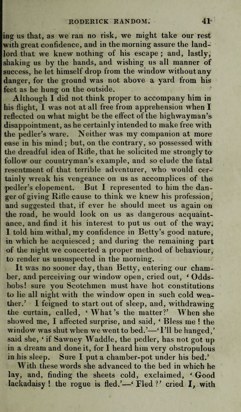 ing us that, as we ran no risk, we might take our rest with great confidence, and in the morning assure the land¬ lord tliat we knew nothing of his escape; and, lastly, shaking us by the hands, and wishing us all manner of success, he let himself drop from the window without any danger, for the ground was not above a yard from his feet as he hung on the outside. Although I did not think proper to accompany him in his flight, I was not at all free from apprehension when I reflected on what might be the effect of the highwayman’s disappointment, as he certainly intended to make free with the pedler’s ware. Neither was my companion at more ease in his mind; but, on the contrary, so possessed with the dreadful idea of Rifle, that he solicited me strongly to follow our countryman’s example, and so elude the fatal resentment of that terrible adventurer, who would cer¬ tainly wreak his vengeance on us as accomplices of the pedler’s elopement. But I represented to him the dan¬ ger of giving Rifle cause to think we knew his profession, and suggested that, if ever he should meet us again on the road, he would look on us as dangerous acquaint¬ ance, and find it his interest to put us out of the way. I told him withal, my confidence in Betty’s good nature, in which he acquiesced; and during the remaining part of tlie night we concerted a proper method of behaviour, to render us unsuspected in the morning. It was no sooner day, than Betty, entering our cham¬ ber, and perceiving our window open, cried out, ‘ Odds- bobs! sure you Scotchmen must have hot constitutions to lie all night with the window open in such cold wea- tlrer.’ I feigned to start out of sleep, and, withdrawing tlie curtain, called, ‘What’s the matter?’ When she showed me, I affected surprise, and said, ‘ Bless me ! the window was shut when we went to bed.’—‘I’ll be hanged,’ said she, ‘ if Sawney Waddle, the pedler, has not got up in a dream and done it, for I heard him very obstropulous in his sleep. Sure I put a chamber-pot under his bed.’ With these words she advanced to the bed in which he lay, and, finding the sheets cold, exclaimed, ‘ Good lackadaisy ! the rogue is fled.’—‘Fled?’ cried I, with