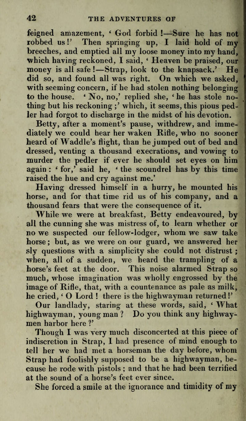 feigned amazement, ‘ God forbid !—Sure he has not robbed us!’ Then springing up, I laid hold of my breeches, and emptied all my loose money into my hand, which having reckoned, I said, ‘ Heaven be praised, our money is all safe !—Strap, look to the knapsack.’ He did so, and found all was right. On which we asked, with seeming concern, if he had stolen nothing belonging to the house. ‘ No, no,’ replied she, ‘he has stole no¬ thing but his reckoning ;’ which, it seems, this pious ped- ler had forgot to discharge in the midst of his devotion. Betty, after a moment’s pause, withdrew, and imme¬ diately we could hear her waken Rifle, who no sooner heard of Waddle’s flight, than he jumped out of bed and dressed, venting a thousand execrations, and vowing to murder the pedler if ever he should set eyes on him again : ‘ for,’ said he, ‘ the scoundrel has by this time raised the hue and cry against me.’ Having dressed himself in a hurry, he mounted his horse, and for that time rid us of his company, and a thousand fears that were the consequence of it. While we were at breakfast, Betty endeavoured, by all the cunning she was mistress of, to learn whether or no we suspected our fellow-lodger, whom we saw take horse; but, as we were on our guard, we answered her sly questions with a simplicity she could not distrust ; when, all of a sudden, we heard the trampling of a horse’s feet at the door. This noise alarmed Strap so much, whose imagination was wholly engrossed by the image of Rifle, that, with a countenance as pale as milk, he cried, ‘ O Lord ! there is the highwayman returned!’ Our landlady, staring at these words, said, ‘ What highwayman, young man ? Do you think any highway¬ men harbor here ?’ Though I was very much disconcerted at this piece of indiscretion in Strap, I had presence of mind enough to tell her we had met a horseman the day before, whom Strap had foolishly supposed to be a highwayman, be¬ cause he rode with pistols ; and that he had been terrified at the sound of a horse’s feet ever since. She forced a smile at the ignorance and timidity of my