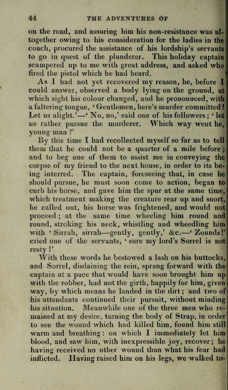 on the road, and assuring him his non-resistance was al¬ together owing to his consideration for the ladies in the coach, procured the assistance of his lordship’s servants to go in quest of the plunderer. This holiday captain scampered up to me with great address, and asked who fired the pistol which he had heard. As I had not yet recovered my reason, he, before I could answer, observed a body lying on the ground, at which sight his colour changed, and he pronounced, with a faltering tongue, ‘ Gentlemen, here’s murder committed 1 Let us alight.’—‘ No, no,’ said one of his followers ; ‘ let us rather pursue the murderer. Which way went he, young man ?’ By this time I had recollected myself so far as to tell them that he could not be a quarter of a mile before ; and to beg one of them to assist me in conveying the corpse of my friend to the next house, in order to its be¬ ing interred. The captain, foreseeing that, in case he should pursue, he must soon come to action, began to curb his horse, and gave him the spur at the same time, which treatment making the creature rear up and snort, he called out, his horse was frightened, and would not proceed ; at the same time wheeling him round and round, stroking his neck, whistling and wheedling him with ‘Sirrah, sirrah—gently, gently,’ &c.—‘Zounds!’ cried one of the servants, ‘ sure my lord’s Sorrel is not resty !’ | With these words he bestowed a lash on his buttocks, j and Sorrel, disdaining the rein, sprang forward with the! captain at a pace that would have soon brought him up with the robber, had not the girth, happily for him, givenii way, by which means he landed in the dirt; and two of* his attendants continued their pursuit, without minding his situation. Meanwhile one of the three men who re¬ mained at my desire, turning the body of Strap, in order to see the wound which had killed him, found him still warm and breathing; on which I immediately let him blood, and saw him, with inexpressible joy, recover; he having received no other wound than what his fear had inflicted. Having raised him on his legs, we walked to-