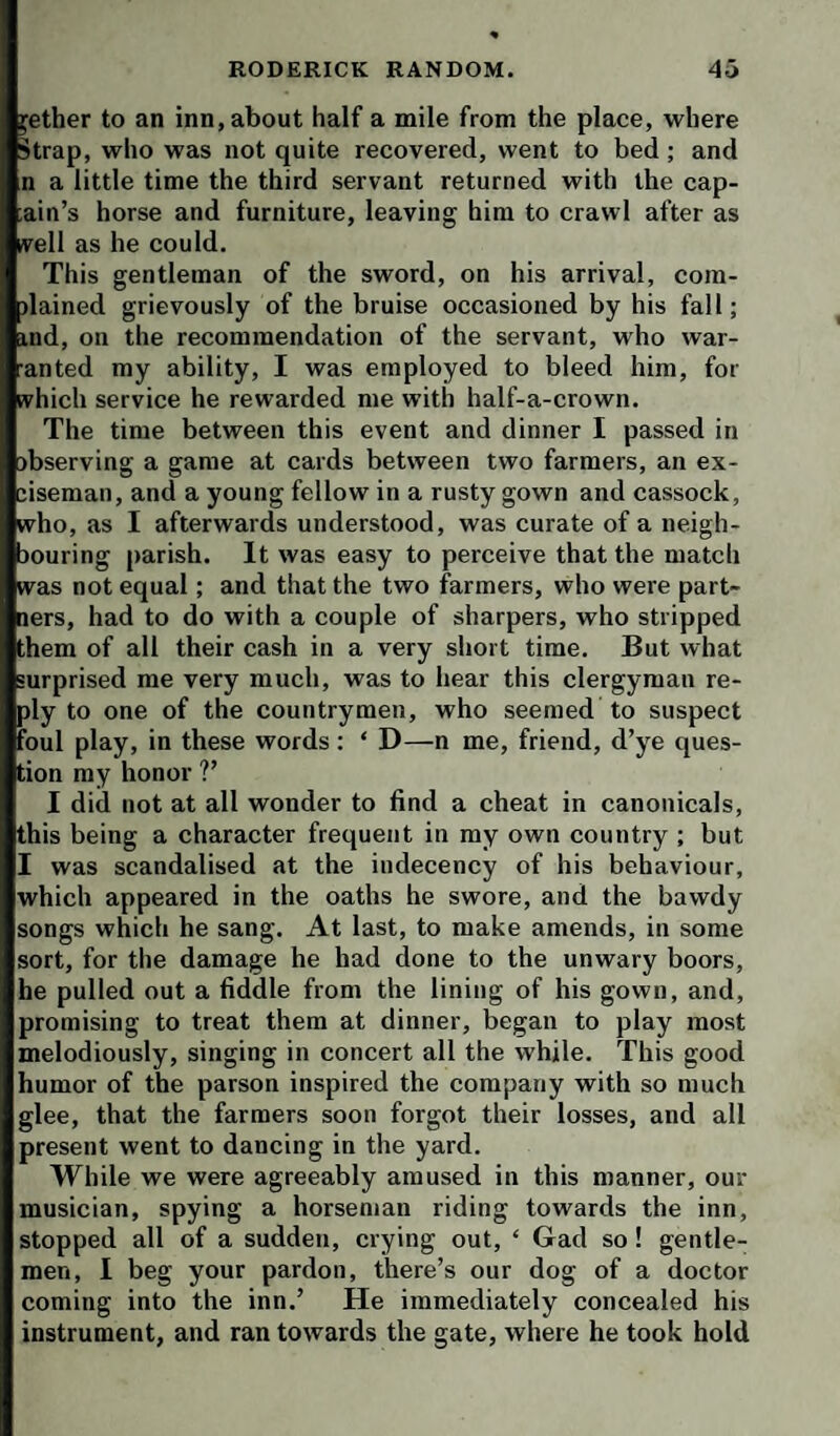 ^ether to an inn, about half a mile from the place, where Strap, who was not quite recovered, went to bed; and n a little time the third servant returned with the cap- ain’s horse and furniture, leaving him to crawl after as ivell as he could. This gentleman of the sword, on his arrival, cora- dained grievously of the bruise occasioned by his fall; ind, on the recommendation of the servant, who war- anted my ability, I was employed to bleed him, for which service he rewarded me with half-a-crown. The time between this event and dinner I passed in observing a game at cards between two farmers, an ex¬ ciseman, and a young fellow in a rusty gown and cassock, who, as I afterwards understood, was curate of a neigh- jouring parish. It was easy to perceive that the match was not equal; and that the two farmers, who were part- lers, had to do with a couple of sharpers, who stripped them of all their cash in a very short time. But what surprised me very much, was to hear this clergyman re¬ ply to one of the countrymen, who seemed to suspect foul play, in these words : ‘ D—n me, friend, d’ye ques¬ tion my honor ?’ I did not at all wonder to find a cheat in canonicals, this being a character frequent in my own country ; but I was scandalised at the indecency of his behaviour, which appeared in the oaths he swore, and the bawdy songs which he sang. At last, to make amends, in some sort, for the damage he had done to the unwary boors, he pulled out a fiddle from the lining of his gown, and, promising to treat them at dinner, began to play most melodiously, singing in concert all the while. This good humor of the parson inspired the company with so much glee, that the farmers soon forgot their losses, and all present went to dancing in the yard. While we were agreeably amused in this manner, our musician, spying a horseman riding towards the inn, stopped all of a sudden, crying out, ‘ Gad so! gentle¬ men, I beg your pardon, there’s our dog of a doctor coming into the inn.’ He immediately concealed his instrument, and ran towards the gate, where he took hold