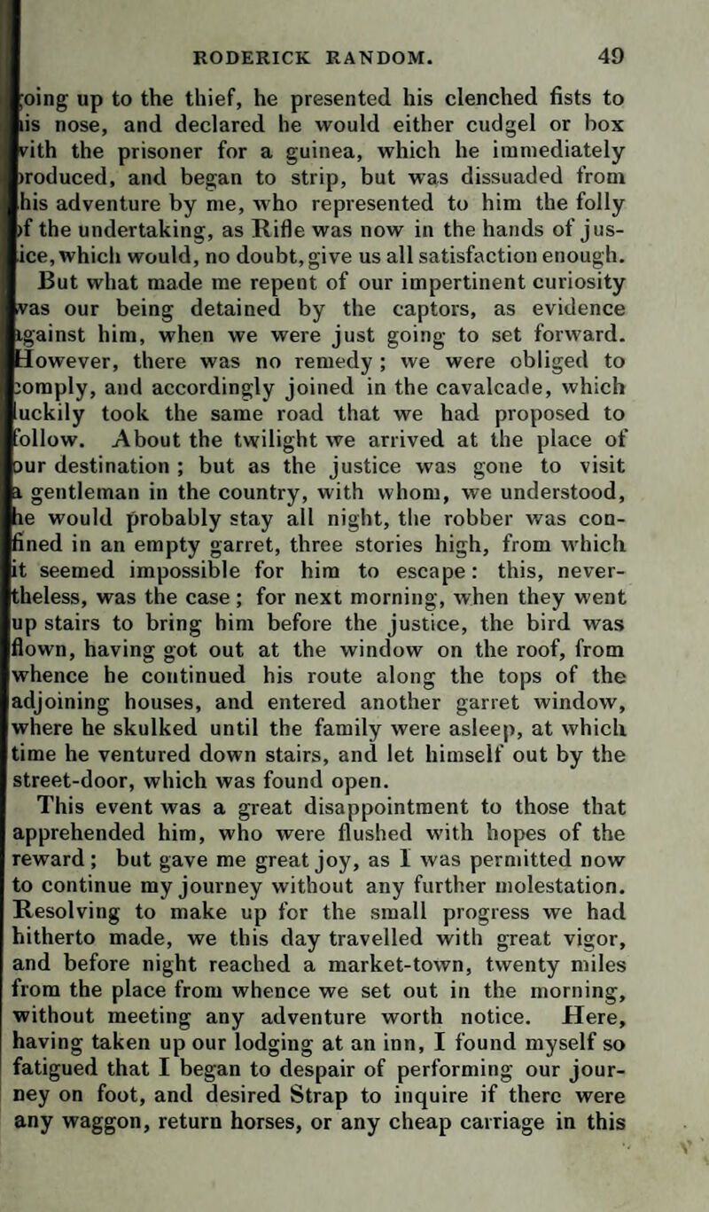 ;oing up to the thief, he presented his clenched fists to lis nose, and declared he would either cudgel or box vith the prisoner for a guinea, which he immediately iroduced, and began to strip, but was dissuaded from his adventure by me, who represented to him the folly )f the undertaking, as Rifle was now in the hands of jus- ice, which would, no doubt, give us all satisfaction enough. But what made me repent of our impertinent curiosity vas our being detained by the captors, as evidence igainst him, when we were just going to set forward. Jowever, there was no remedy ; we were obliged to mmply, and accordingly joined in the cavalcade, which uckily took the same road that we had proposed to ollow. About the twilight we arrived at the place of 5ur destination ; but as the justice was gone to visit i gentleman in the country, with whom, we understood, le would probably stay ail night, the robber was con¬ fined in an empty garret, three stories high, from which it seemed impossible for him to escape: this, never¬ theless, was the case ; for next morning, when they went up stairs to bring him before the justice, the bird was flown, having got out at the window on the roof, from whence he continued his route along the tops of the adjoining houses, and entered another garret window, where he skulked until the family were asleep, at which time he ventured down stairs, and let himself out by the street-door, which was found open. This event was a great disappointment to those that apprehended him, who were flushed with hopes of the reward ; but gave me great joy, as I was permitted now to continue my journey without any further molestation. Resolving to make up for the small progress we had hitherto made, we this day travelled with great vigor, and before night reached a market-town, twenty miles from the place from whence we set out in the morning, without meeting any adventure worth notice. Here, having taken up our lodging at an inn, I found myself so fatigued that I began to despair of performing our jour¬ ney on foot, and desired Strap to inquire if there were any waggon, return horses, or any cheap carriage in this