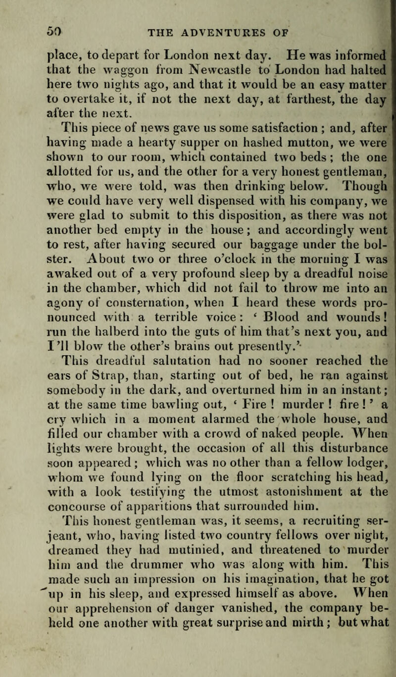 place, to depart for London next day. He was informed that the waggon from Newcastle to London had halted here two nights ago, and that it would be an easy matter to overtake it, if not the next day, at farthest, the day after the next. This piece of news gave us some satisfaction ; and, after having made a hearty supper on hashed mutton, we were shown to our room, which contained two beds ; the one allotted for us, and the other for a very honest gentleman, who, we were told, was then drinking below. Though we could have very well dispensed with his company, we were glad to submit to this disposition, as there was not another bed empty in the house; and accordingly went to rest, after having secured our baggage under the bol¬ ster. About two or three o’clock in the morning I was awaked out of a very profound sleep by a dreadful noise in the chamber, which did not fail to throw me into an agony of consternation, when I lieard these words pro¬ nounced with a terrible voice; ‘ Blood and wounds! run the halberd into the guts of him that’s next you, and i I’ll blow the other’s brains out presently.’- This dreadful salutation had no sooner reached the i ears of Strap, tlian, starting out of bed, he ran against somebody in the dark, and overturned him in an instant; at the same time bawling oat, ‘ Fire ! murder 1 fire ! ’ a cry which in a moment alarmed the whole house, and filled our chamber with a crowd of naked people. When lights were brought, the occasion of all this disturbance soon appeared ; which was no other than a fellow lodger, whom we found lying on the floor scratching his head, with a look testifying the utmost astonishment at the concourse of apparitions that surrounded him. This honest gentleman was, it seems, a recruiting Ser¬ jeant, who, having listed two country fellows over night, dreamed they had mutinied, and threatened to murder him and the drummer who was along with him. This made such an impression on his imagination, that he got ^up in his sleep, and expressed himself as above. When our apprehension of danger vanished, the company be¬ held one another with great surprise and mirth; but what