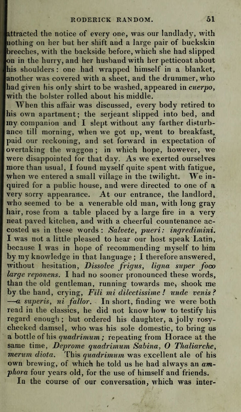 ittracted the notice of every one, was our landlady, with nothing on her but her shift and a large pair of buckskin breeches, with the backside before, which she had slipped on in the hurry, and her husband with her petticoat about his shoulders : one had wrapped himself in a blanket, another was covered with a sheet, and the drummer, who had given his only shirt to be washed, appeared in cuerpo, with the bolster rolled about his middle. When this affair was discussed, every body retired to his own apartment; the serjeant slipped into bed, and iny companion and I slept without any farther disturb¬ ance till morning, when we got up, went to breakfast, paid our reckoning, and set forward in expectation of overtaking the waggon ; in which hope, however, we were disappointed for that day. As we exerted ourselves more than usual, I found myself quite spent with fatigue, when we entered a small village in the twilight. We in¬ quired for a public house, and were directed to one of a very sorry appearance. At our entrance, the landlord, who seemed to be a venerable old man, with long gray hair, rose from a table placed by a large fire in a very neat paved kitchen, and with a cheerful countenance ac¬ costed us in these words; Salvete, pueri: ingredimini. I was not a little pleased to hear our host speak Latin, because 1 was in hope of recommending myself to him by my knowledge in that language; I therefore answered, without hesitation. Dissolve frigus, ligna super foco large reponens. I had no sooner pronounced these words, than the old gentleman, running towards me, shook me by the hand, crying, Fili mi dilectissime ! unde venis? —a superis, ni fallor. In short, finding we were both read in the classics, he did not know how to testify his regard enough ; but ordered his daughter, a jolly rosy- cheeked damsel, who was his sole domestic, to bring us a bottle of his quadrimum; repeating from Horace at the same time, Deprome quadrimum Sabina. O Ttialiarche, merum diota. This quadrimrtm was excellent ale of his own brewing, of which he told us he had always an am¬ phora four years old, for the use of himself and friends. In the course of our conversation, which was inter-