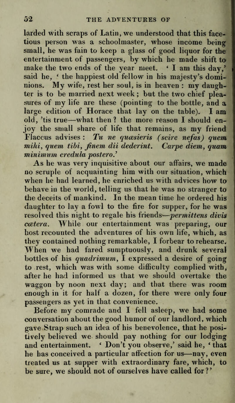 larded with scraps of Latin, we understood that this face¬ tious person was a schoolmaster, whose income being small, he was fain to keep a glass of good liquor for the entertainment of passengers, by which he made shift to make the two ends of the year meet. ‘ I am this day,’ said he, ‘ the happiest old fellow in his majesty’s domi¬ nions. My wife, rest her soul, is in heaven : my daugh¬ ter is to be married next week; but the two chief plea¬ sures of my life are these (pointing to the bottle, and a large edition of Horace that lay on the table). I am old, ’tis true—what then? the more reason I should en¬ joy the small share of life that remains, as my friend Flaccus advises : Tu ne qucesieris (scire nefas) quern mild, quern tibi, finem clii dederint. Carpe diem, quam minimum credula postero’ As he was very inquisitive about our affairs, we made no scruple of acquainting him with our situation, which when he had learned, he enriched us with advices how to behave in the world, telling us that he was no stranger to the deceits of mankind. In the mean time he ordered his daughter to lay a fowl to the fire for supper, for he was resolved this night to regale his friends'—permittens divis catera. While our entertainment was preparing, our host recounted the adventures of his own life, which, as they contained nothing remarkable, I forbear to rehearse. When we had fared sumptuously, and drunk several bottles of his quadrimum, I expressed a desire of going to rest, which was with some difficulty complied with, after he had informed us that we should overtake the waggon by noon next day; and that there was room enough in it for half a dozen, for there were only four passengers as yet in that convenience. Before my comrade and I fell asleep, we had some conversation about the good humor of our landlord, which gave Strap such an idea of his benevolence, that he posi¬ tively believed we should pay nothing for our lodging and entertainment. ‘ Don’t you observe,’ said he, ‘ that he has conceived a particular affection for us—nay, even treated us at supper with extraordinary fare, which, to be sure, we should not of ourselves have called for ? ’