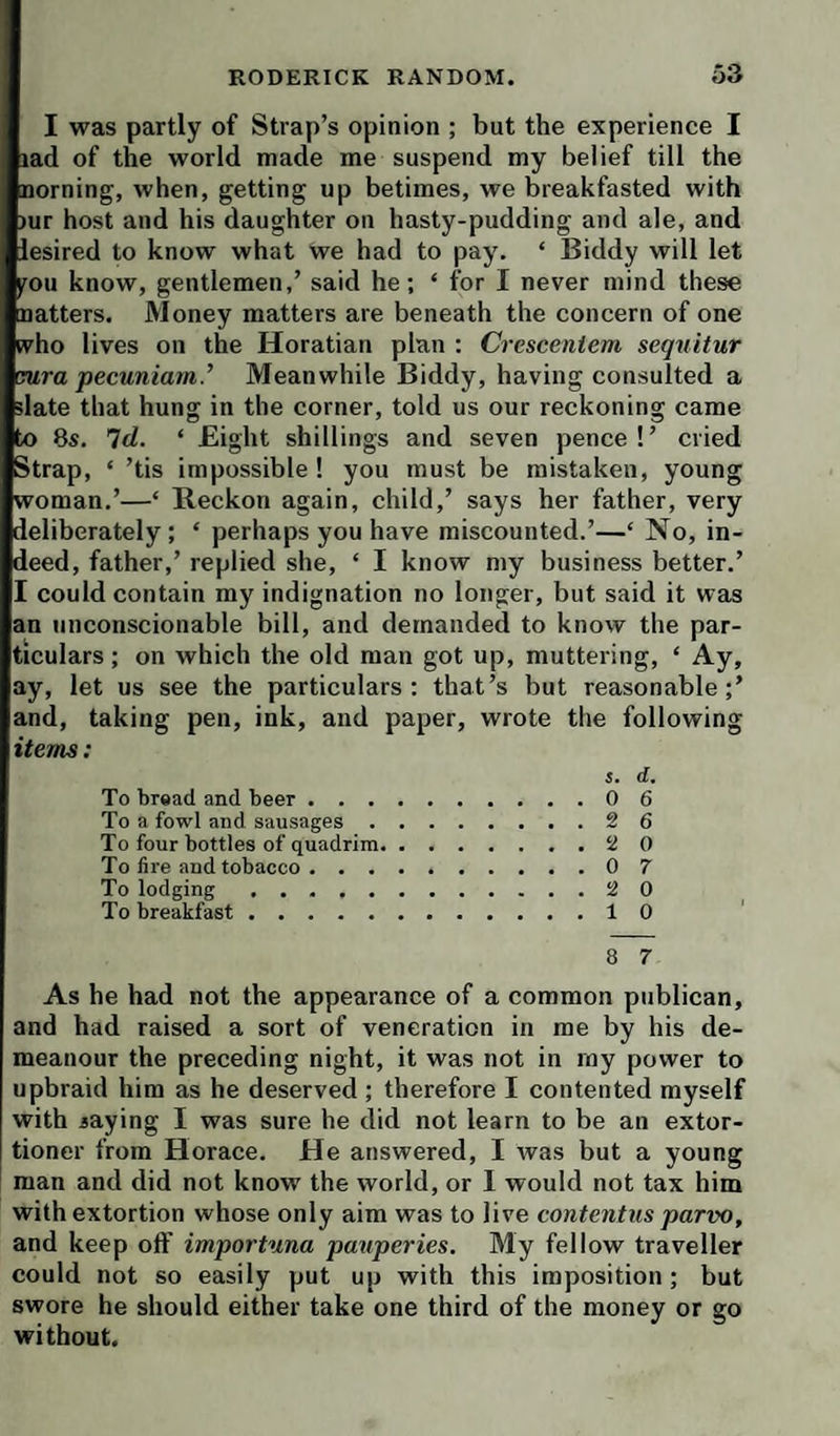 I was partly of Strap’s opinion ; but the experience I lad of the world made me suspend my belief till the Doming, when, getting up betimes, we breakfasted with )ur host and his daughter on hasty-pudding and ale, and lesired to know what we had to pay. ‘ Biddy will let pu know, gentlemen,’ said he; ‘ for I never mind these natters. Money matters are beneath the concern of one (vho lives on the Horatian plan : Crescentem sequitur rura pecuniam.’ Meanwhile Biddy, having consulted a slate that hung in the corner, told us our reckoning came to 8s. Td. ‘ Eight shillings and seven pence!’ cried Strap, ‘ ’tis impossible! you must be mistaken, young woman.’—‘ Beckon again, child,’ says her father, very deliberately ; ‘ perhaps you have miscounted.’—‘ No, in¬ deed, father,’ replied she, ‘ I know my business better.’ I could contain my indignation no longer, but said it was an unconscionable bill, and demanded to know the par¬ ticulars ; on which the old man got up, muttering, ‘ Ay, ay, let us see the particulars: that’s but reasonable;’ and, taking pen, ink, and paper, wrote the following ifewis; S. d. To bread and beer.0 6 To a fowl and sausages.2 6 To four bottles of quadrim.2 0 To fire and tobacco.0 7 To lodging.2 0 To breakfast.10 8 7 As he had not the appearance of a common publican, and had raised a sort of veneration in me by his de¬ meanour the preceding night, it was not in my power to upbraid him as he deserved ; therefore I contented myself with jaying I was sure he did not learn to be an extor¬ tioner from Horace. He answered, I was but a young man and did not know the world, or I would not tax him with extortion whose only aim was to live contentus parvo, and keep otf importuna pauperies. My fellow traveller could not so easily put up with this imposition; but swore he should either take one third of the money or go without.