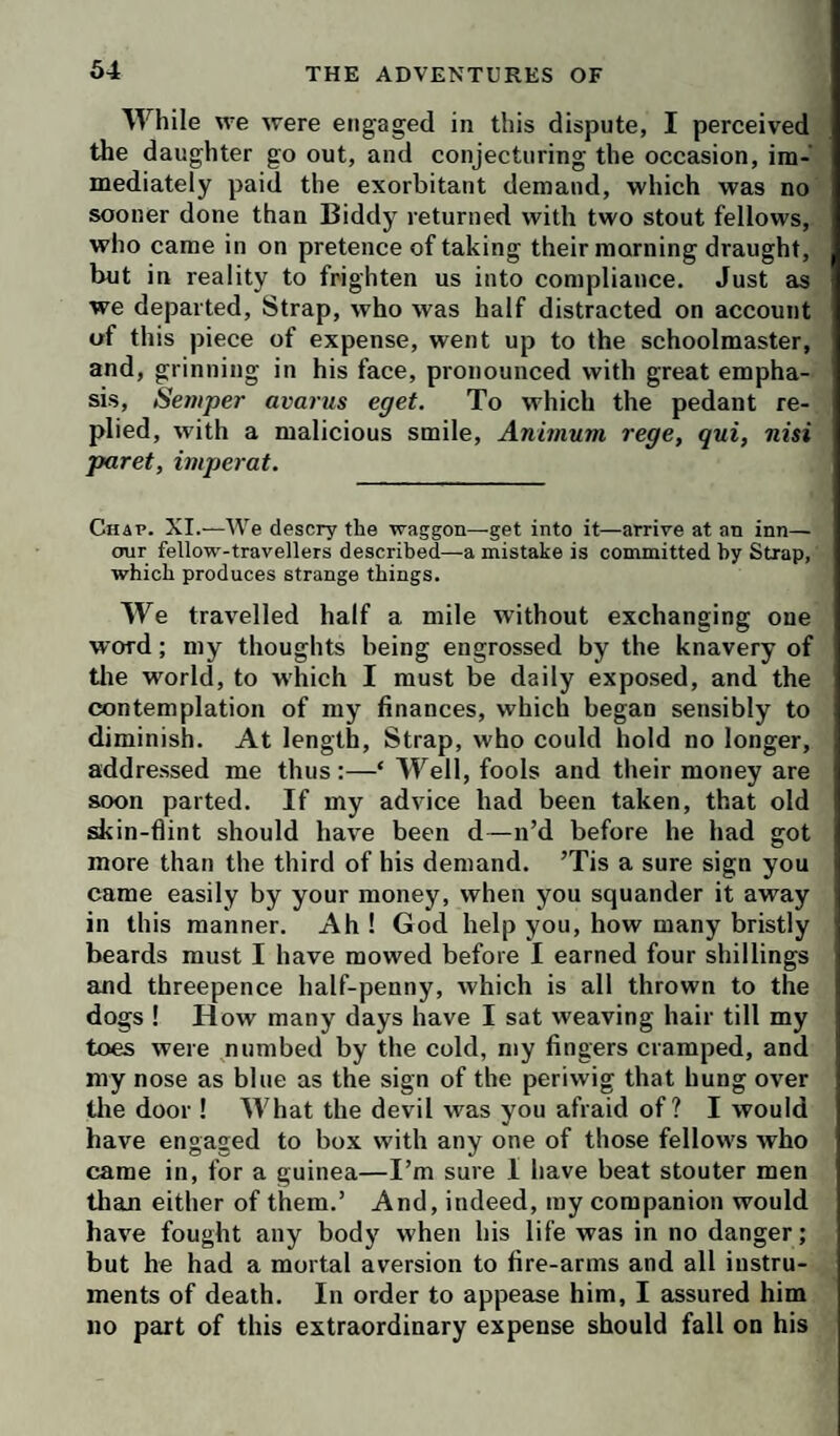 While we were engaged in this dispute, I perceived the daughter go out, and conjecturing the occasion, im¬ mediately paid the exorbitant demand, which was no sooner done than Biddy returned with two stout fellows, who came in on pretence of taking their morning draught, but in reality to frighten us into compliance. Just as we departed. Strap, who was half distracted on account of this piece of expense, went up to the schoolmaster, and, grinning in his face, pronounced with great empha¬ sis, Semper avariis eget. To which the pedant re¬ plied, with a malicious smile, Animum rege, qui, nisi paret, imperat. Chap. XI.—We descry the waggon—get into it—arrive at an inn— our fellow-travellers described—a mistake is committed by Strap, which produces strange things. We travelled half a mile without exchanging one word; my thoughts being engrossed by the knavery of tlie world, to which I must be daily exposed, and the contemplation of my finances, which began sensibly to diminish. At length. Strap, who could hold no longer, addre.ssed me thus :—‘ Well, fools and their money are soon parted. If my advice had been taken, that old skin-flint should have been d—n’d before he had got more than the third of his demand. ’Tis a sure sign you came easily by your money, when you squander it away in this manner. Ah ! God help you, how many bristly beards must I have mowed before I earned four shillings and threepence half-penny, which is all thrown to the dogs ! How many days have I sat weaving hair till my toes were numbed by the cold, my fingers cramped, and my nose as blue as the sign of the periwig that hung over the door ! What the devil was you afraid of? I would have engaged to box with any one of those fellows who came in, for a guinea—I’m sure I have beat stouter men than either of them.’ And, indeed, ray companion would have fought any body when his life was in no danger; but he had a mortal aversion to fire-arms and all instru¬ ments of death. In order to appease him, I assured him no part of this extraordinary expense should fall on his