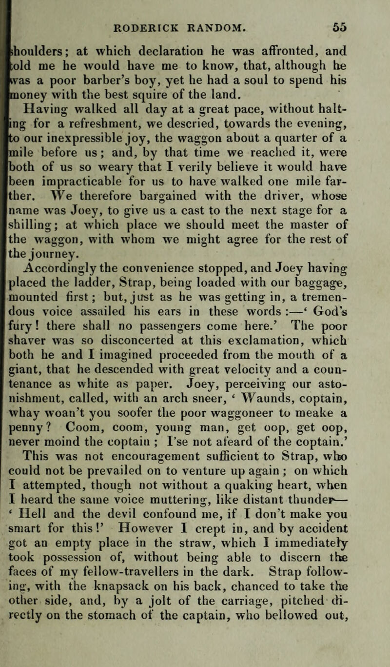 shoulders; at which declaration he was affronted, and old me he would have me to know, that, although he was a poor barber’s boy, yet he had a soul to spend his money with the best squire of the land. Having walked all day at a great pace, without halt¬ ing for a refreshment, we descried, towards the evening, to our inexpressible joy, the waggon about a quarter of a mile before us; and, by that time we readied it, were both of us so weary that I verily believe it would have been impracticable for us to have walked one mile far¬ ther. We therefore bargained with the driver, whose name was Joey, to give us a cast to the next stage for a shilling; at which place we should meet the master of the waggon, with whom we might agree for the rest of the journey. Accordingly the convenience stopped, and Joey having placed the ladder. Strap, being loaded with our baggage, mounted first; but, just as he was getting in, a tremen¬ dous voice assailed his ears in these words :—‘ God s fury! there shall no passengers come here.’ The poor shaver was so disconcerted at this exclamation, which both he and I imagined proceeded from the mouth of a giant, that he descended with great velocity and a coun¬ tenance as white as paper. Joey, perceiving our asto¬ nishment, called, with an arch sneer, ‘ Waunds, coptain, whay woan’t you soofer the poor waggoneer to meake a penny? Coom, coom, young man, get oop, get oop, never moind the coptain ; I’se not afeard of the coptain.’ This was not encouragement sufficient to Strap, who could not be prevailed on to venture up again ; on which I attempted, though not without a quaking heart, when I heard the same voice muttering, like distant thunder-— ‘ Hell and the devil confound me, if I don’t make you smart for this!’ However I crept in, and by accident got an empty place in the straw, which I immediately took possession of, without being able to discern tte faces of my fellow-travellers in the dark. Strap follow¬ ing, with the knapsack on his back, chanced to take the other side, and, by a jolt of the carriage, pitched di¬ rectly on the stomach of the captain, who bellowed out.