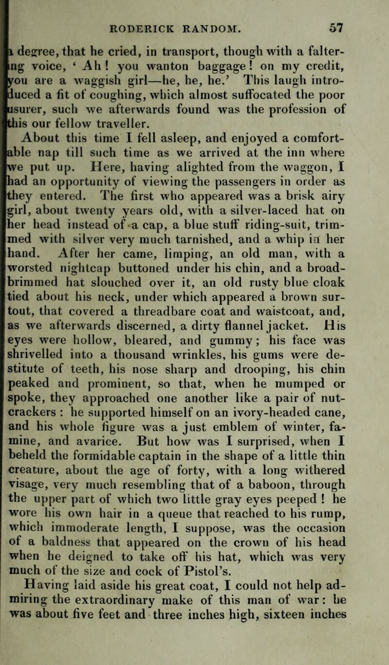 1 degree, that he cried, in transport, though with a falter- ng voice, ‘ Ah! you wanton baggage! on my credit, you are a waggish girl—he, he, he.’ This laugii intro¬ duced a fit of coughing, which almost suffocated the poor usurer, such we afterwards found was the profession of this ur fellow traveller. About this time I fell asleep, and enjoyed a comfort¬ able nap till such time as we arrived at the inn where we put up. Here, having alighted from the waggon, I had an opportunity of viewing the passengers in order as they entered. The first who appeared was a brisk airy girl, about twenty years old, with a silver-laced hat on her head instead of a cap, a blue stuff riding-suit, trim¬ med with silver very much tarnished, and a whip in her hand. After her came, limping, an old man, with a worsted nightcap buttoned under his chin, and a broad- brimmed hat slouched over it, an old rusty blue cloak tied about his neck, under which appeared a brown sur- tout, that covered a threadbare coat and waistcoat, and, as we afterwards discerned, a dirty flannel jacket. His eyes were hollow, bleared, and gummy; his face was shrivelled into a thousand wrinkles, his gums were de¬ stitute of teeth, his nose sharp and drooping, his chin peaked and prominent, so that, when he mumped or spoke, they approached one another like a pair of nut¬ crackers ; he supported himself on an ivory-headed cane, and his whole figure was a just emblem of winter, fa¬ mine, and avarice. But how was I surprised, when I beheld the formidable captain in the shape of a little thin creature, about the age of forty, with a long withered visage, very much resembling that of a baboon, through the upper part of which two little gray eyes peeped ! he wore his own hair in a queue that reached to his rump, which immoderate length, I suppose, was the occasion of a baldness that appeared on the crown of his head when he deigned to take off his hat, which was very much of the size and cock of Pistol’s. Having laid aside his great coat, I could not help ad¬ miring the extraordinary make of this man of war: he was about five feet and three inches high, sixteen inches