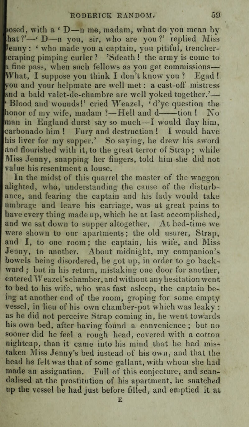 (osed, with a ‘ D—n me, madam, what do you mean by hat?’—‘D—n you, sir, who are you?’ replied Miss Fenny: ‘ who made you a captain, you pitiful, trencher- icraping pimping curler? ’Sdeath ! the army is come to i fine pass, when such fellows as you get commissions— What, I suppose you think I don’t know you ? Egad ! you and your helpmate are well met: a cast-off mistress find a bald valet-de-chambre are well yoked together.’— ' Blood and wounds!’ cried Weazel, ‘d’ye question the honor of my wife, madam ?—Hell and d-tion 1 No man in England durst say so much—I would flay him, carbonado him 1 Fury and destruction ! I would have his liver for my supper.’ So saying, he drew his sword dud flourished with it, to the great terror of Strap ; while Miss Jenny, snapping her fingers, told him she did not value his resentment a louse. In the midst of this quarrel the master of the waggon alighted, who, understanding the cause of the disturb¬ ance, and fearing the captain and his lady would take umbrage and leave his carriage, was at great pains to have every thing made up, which be at last accomplished, and we sat down to supper altogether. At bed-time we were shown to our apartments; the old usurer. Strap, and I, to one room; the captain, his wife, and Miss Jenny, to another. About midnight, my companion’s bowels being disordered, he got up, in order to go back¬ ward ; but in his return, mistaking one door for another, entered Weazel’s chamber, and without any hesitation went to bed to his wife, who was fast asleep, the captain be¬ ing at another end of the room, groping for some empty vessel, in lieu of his own chamber-pot which was leaky : as he did not perceive Strap coming in, he went towards his own bed, after having found a convenience ; but no sooner did he feel a rough head, covered with a cotton nightcap, than it came into his mind that he had mis¬ taken IMiss Jenny’s bed instead of his own, and that the head he felt was that of some gallant, with whom she had made an assignation. Full of this conjecture, and scan¬ dalised at the prostitution of his apartment, he snatched up the vessel he had just before filled, and emptied it at