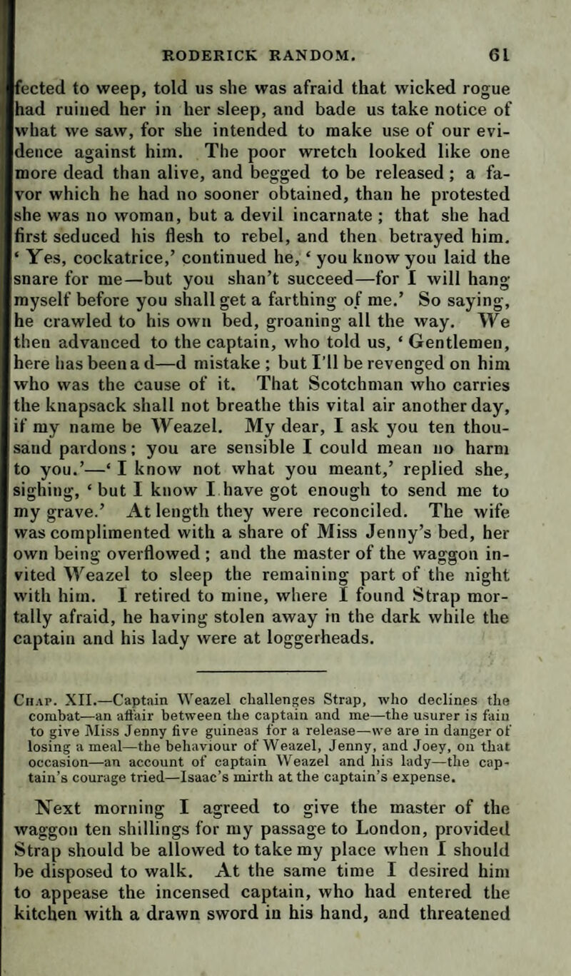 fected to weep, told us she was afraid that wicked rogue had ruined her in her sleep, and bade us take notice of what we saw, for she intended to make use of our evi¬ dence against him. The poor wretch looked like one more dead than alive, and begged to be released; a fa¬ vor which he had no sooner obtained, than he protested she was no woman, but a devil incarnate ; that she had first seduced his flesh to rebel, and then betrayed him. ‘ Yes, cockatrice,’ continued he, ‘ you know you laid the snare for me—but you shan’t succeed—for I will hang myself before you shall get a farthing of me.’ So saying, he crawled to his own bed, groaning all the way. We then advanced to the captain, who told us, ‘ Gentlemen, here has been a d—d mistake ; but I’ll be revenged on him who was the cause of it. That Scotchman who carries the knapsack shall not breathe this vital air another day, if my name be Weazel. My dear, I ask you ten thou¬ sand pardons; you are sensible I could mean no harm to you.’—‘ I know not what you meant,’ replied she, sighing, ‘but I know I have got enough to send me to my grave.’ At length they were reconciled. The wife was complimented with a share of Miss Jenny’s bed, her own being overflowed ; and the master of the waggon in¬ vited Weazel to sleep the remaining part of the night with him. I retired to mine, where I found Strap mor¬ tally afraid, he having stolen away in the dark while the captain and his lady were at loggerheads. Chap. XII.—Captain Weazel challenges Strap, who declines the combat—an aft'air between the captain and me—the usurer is faiu to give Miss Jenny five guineas for a release—we are in danger of losing a meal—the behaviour of Weazel, Jenny, and Joey, on that occasion—an account of captain Weazel and his lady—the cap¬ tain’s courage tried—Isaac’s mirth at the captain’s expense. Next morning I agreed to give the master of the waggon ten shillings for my passage to London, provided Strap should be allowed to take my place when I should be disposed to walk. At the same time I desired him to appease the incensed captain, who had entered the kitchen with a drawn sword in his hand, and threatened