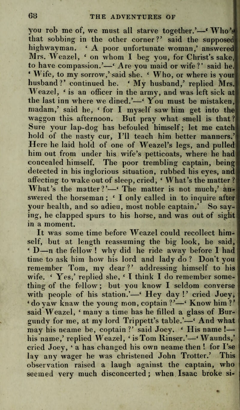 you rob me of, we must all starve together.’—MVho’s that sobbing in the other corner?’ said the supposed highwayman. ‘ A poor unfortunate woman,’ answered M rs. Weazel, ‘ on whom I beg you, for Clirist’s sake,l| to have compassion.’—‘ Are you maid or wife?’ said he. ‘ Wife, to my sorrow,’said she. ‘ Who, or where is your husband?’ continued he. ‘ My husband,’ replied Mrs. AVeazel, ‘ is an officer in the army, and was left sick at the last inn where we dined.’—‘ You must be mistaken, madam,’ said he, ‘ for I myself saw him get into the waggon this afternoon. But pray what smell is that? Sure your lap-dog has befouled himself; let me catch hold of the nasty cur. I’ll teach him better manners.’ Here he laid hold of one of Weazel’s legs, and pulled him out from under his wife’s petticoats, where he had concealed himself. The poor trembling captain, being detected in his inglorious situation, rubbed his eyes, and affecting to wake out of sleep, cried, ‘ What’s the matter ? IVhat’s the matter?’^—‘ The matter is not much,’ an¬ swered the horseman ; ‘ I only called in to inquire after your health, and so adieu, most noble captain.’ So say¬ ing, he clapped spurs to his horse, and was out of sight in a moment. It was some time before Weazel could recollect him¬ self, but at length reassuming the big look, he said, ‘ D—n the fellow ! why did he ride away before I had time to ask him how his lord and lady do ? Don’t you remember Tom, my dear?’ addressing himself to his wife. ‘ Yes,’ replied she, ‘ I think I do remember some¬ thing of the fellow; but you know I seldom converse with people of his station.’—‘ Hey day !’ cried Joey, ‘doyaw knaw the young mon, coptain ?’—‘ Know him?’ said Weazel, ‘ many a time has he filled a glass of Bur¬ gundy for me, at my lord Trippett’s table.’—‘ And what may his neame be, coptain ?’ said Joey. ‘ His name !— his name,’ replied Weazel, ‘isToni Kinser.’—‘Waunds,’ cried Joey, ‘ a has changed his own neame then ! for I’se lay any wager he was christened John Trotter.’ This observation raised a laugh against the captain, who seemed very much disconcerted; when Isaac broke si-