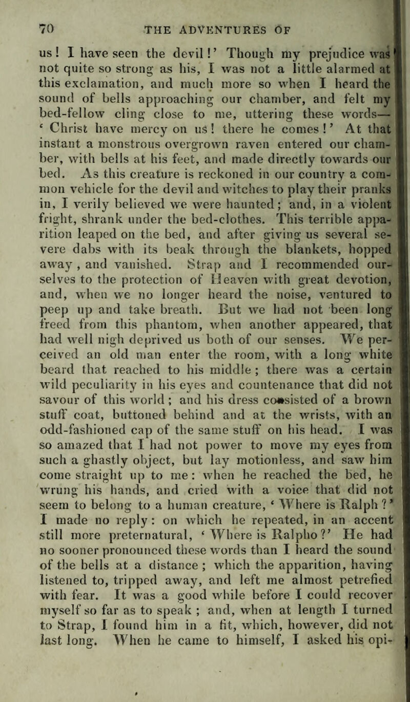 US ! I have seen the devil! ’ Though my prejudice was not quite so strong as his, I was not a little alarmed at this exclamation, and much more so when I heard the sound of bells approaching our chamber, and felt my bed-fellow cling close to me, uttering these words— ‘ Christ have mercy on us! there he comes ! ’ At that instant a monstrous overgrown raven entered our cham¬ ber, with bells at his feet, and made directly towards our bed. As this creature is reckoned in our country a com¬ mon vehicle for the devil and witches to play their pranks in, I verily believed we were haunted; and, in a violent fright, shrank under the bed-clothes. This terrible appa¬ rition leaped on the bed, and after giving us several se¬ vere dabs with its beak through the blankets, hopped away , and vanished. Strap and I recommended our¬ selves to the protection of Heaven with great devotion, and, when we no longer heard the noise, ventured to peep up and take breath. But we had not been long freed from this phantom, when another appeared, that had well nigh deprived us both of our senses. We per¬ ceived an old man enter the room, with a long white beard that reached to his middle ; there was a certain wild peculiarity in his eyes and countenance that did not savour of this world ; and his dress consisted of a brown stuff coat, buttoned behind and at the wrists, with an odd-fashioned cap of the same stuff' on his head, I was so amazed that I had not power to move my eyes from such a ghastly object, but lay motionless, and saw him come straight up to me; when he reached the bed, he wrung his hands, and cried with a voice that did not seem to belong to a human creature, ‘ Where is Ralph ? ’ I made no reply: on which he repeated, in an accent still more preternatural, ‘ Where is Ralpho ?’ He had no sooner pronounced these words than I heard the sound of the bells at a distance ; which the apparition, having listened to, tripped away, and left me almost petrefied with fear. It was a good while before I could recover myself so far as to speak ; and, when at length I turned to Strap, 1 found him in a tit, which, however, did not last long. AVhen he came to himself, I asked his opi-