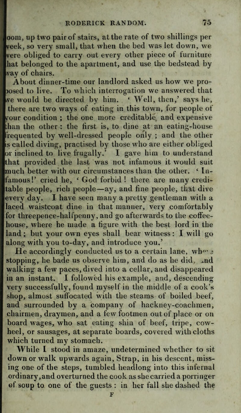 oom, up two pair of stairs, at the rate of two shillings per reek, so very small, that when the bed was let down, we vere obliged to carry out every other piece of furniture hat belonged to the apartment, and use the bedstead by vay of chairs. About dinner-time our landlord asked us how we pro- )osed to live. To which interrogation we answered that ve would be directed by him. ‘ Well, then,’ says he, there are two ways of eating in this town, for people of y'our condition ; the one more creditable, and expensive ban the other : the first is, to dine at an eating-house requented by well-dressed people only ; and the other s called diving, practised by those who are either obliged or inclined to live frugally.’ I gave him to understand that provided the last was not infamous it would suit much better with our circumstances than the other. ‘ In¬ famous!’ cried he, ‘ God forbid ! there are many credi¬ table people, rich people—ay, and fine people, that dive every day. I have seen many a pretty gentleman with a laced waistcoat dine in that manner, very comfortably for threepence-halfpenny, and go afterwards to the cotFee- house, where he made a figure with the best lord in the land; but your own eyes shall bear witness: I will go along with you to-day, and introduce you.’ He accordingly conducted us to a certain lane, wh°’ i stopping, he bade us observe him, and do as he did, ..nd walking a few paces, dived into a cellar, and disappeared in an instant. I followed his example, and, descending very successfully, found myself in the middle of a cook’s shop, almost sufl’oeated with the steams of boiled beef, and surrounded by a company of hackney-coachmen, chairmen, draymen, and a few footmen out of place or on board wages, who sat eating shin of beef, tripe, cow- heel, or sausages, at separate boards, covered with cloths which turned my stomach. While I stood in amaze, undetermined whether to sit down or walk upwards again. Strap, in his descent, miss¬ ing one of the steps, tumbled headlong into this infernal ordinary,and overturned the cook as she carried a porringer of soup to one of the guests : in her fall she dashed the F