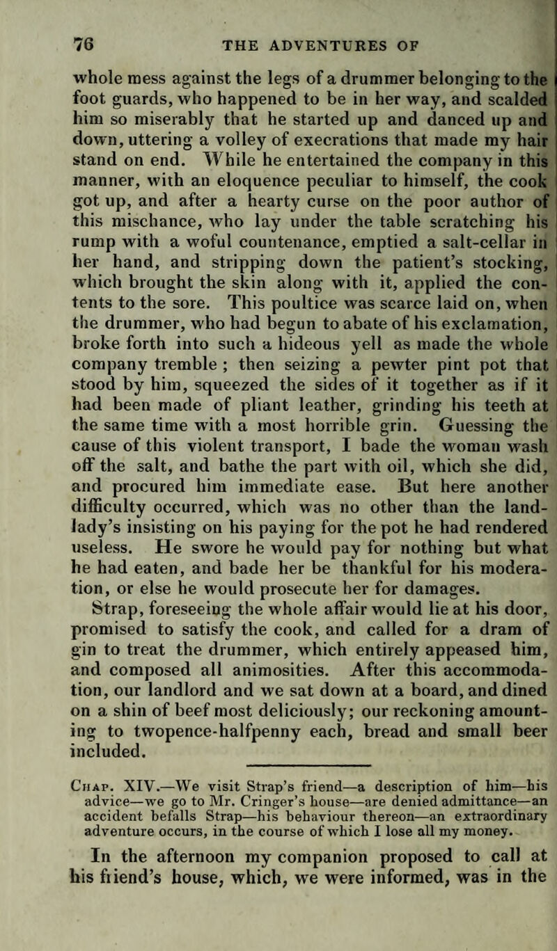 whole mess against the legs of a drummer belonging to the foot guards, who happened to be in her way, and scalded him so miserably that he started up and danced up and down, uttering a volley of execrations that made my hair stand on end. While he entertained the company in this manner, with an eloquence peculiar to himself, the cook got up, and after a hearty curse on the poor author of this mischance, who lay under the table scratching his rump with a woful countenance, emptied a salt-cellar in her hand, and stripping down the patient’s stocking, which brought the skin along with it, applied the con¬ tents to the sore. This poultice was scarce laid on, when the drummer, who had begun to abate of his exclamation, broke forth into such a hideous yell as made the whole company tremble ; then seizing a pewter pint pot that stood by him, squeezed the sides of it together as if it had been made of pliant leather, grinding his teeth at the same time with a most horrible grin. Guessing the cause of this violent transport, I bade the woman wash off the salt, and bathe the part with oil, which she did, and procured him immediate ease. But here another difficulty occurred, which was no other than the land¬ lady’s insisting on his paying for the pot he had rendered useless. He swore he would pay for nothing but what he had eaten, and bade her be thankful for his modera¬ tion, or else he would prosecute her for damages. Strap, foreseeing the whole affair would lie at his door, promised to satisfy the cook, and called for a dram of gin to treat the drummer, which entirely appeased him, and composed all animosities. After this accommoda¬ tion, our landlord and we sat down at a board, and dined on a shin of beef most deliciously; our reckoning amount¬ ing to twopence-halfpenny each, bread and small beer included. Chap. XIV.—We visit Strap’s friend—a description of him—his advice—we go to Mr. Cringer’s house—are denied admittance—an accident befalls Strap—his behaviour thereon—an extraordinary adventure occurs, in the course of which I lose all my money. In the afternoon my companion proposed to call at his fiiend’s house, which, we were informed, was in the