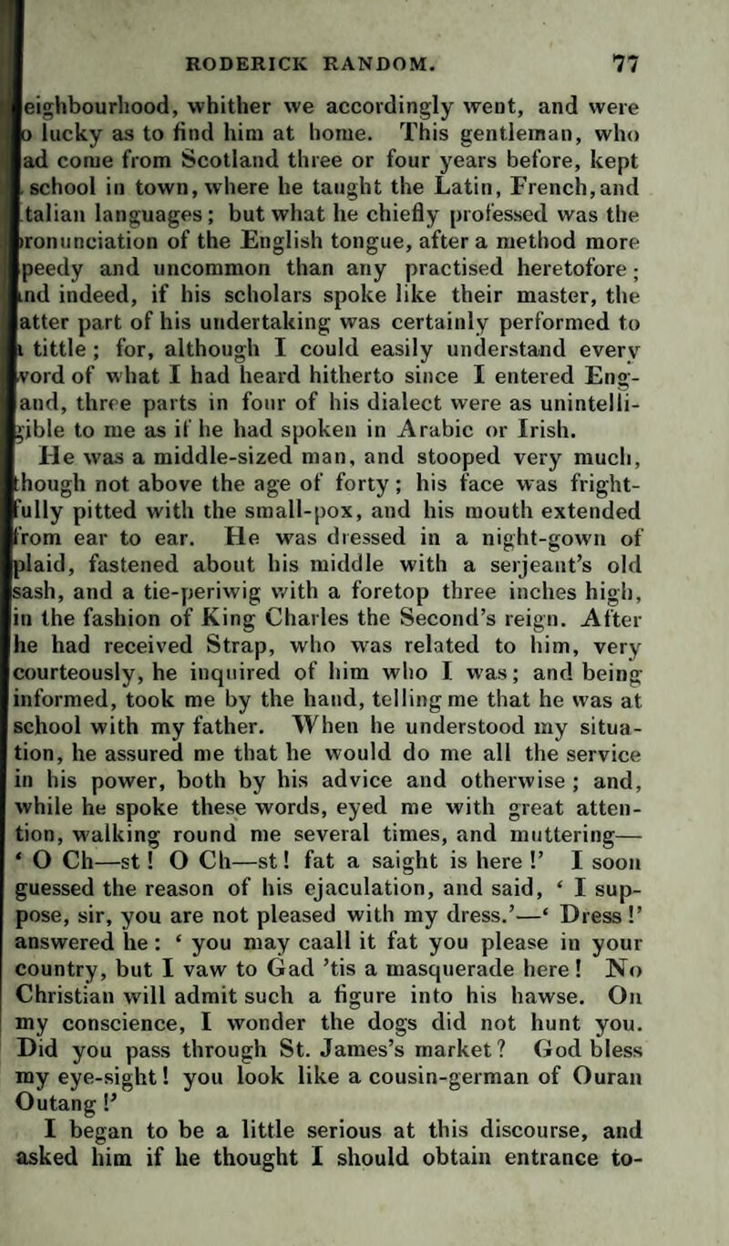 Ieighbourliood, whither we accordingly went, and were 3 lucky as to find him at home. This gentleman, who ad come from Scotland three or four years before, kept school in town, where he taught the Latin, French,and talian languages; but what he chiefly professed was the ironunciation of the English tongue, after a method more peedy and uncommon than any practised heretofore; md indeed, if his scholars spoke like their master, the atter part of his undertaking was certainly performed to i tittle ; for, although I could easily understand every vord of what I had heard hitherto since I entered Eng- and, three parts in four of his dialect were as unintelli¬ gible to me as if he had spoken in Arabic or Irish. 11 was a middle-sized man, and stooped very much, though not above the age of forty; his face was fright- ully pitted with the small-pox, and his mouth extended from ear to ear. He was dressed in a night-gown of plaid, fastened about his middle with a serjeaut’s old sash, and a tie-periwig with a foretop three inches high, in the fashion of King Charles the Second’s reign. After he had received Strap, who was related to him, very courteously, he inquired of him who I was; and being informed, took me by the hand, telling me that he was at school with my father. When he understood my situa¬ tion, he assured me that he would do me all the service in his power, both by his advice and otherwise ; and, while he spoke these words, eyed me with great atten¬ tion, walking round me several times, and muttering— ‘ O Ch—st! O Ch—st! fat a saight is here !’ I soon guessed the reason of his ejaculation, and said, ‘ I sup¬ pose, sir, you are not pleased with my dress.’—‘ Dress!’ answered he; ‘ you may caall it fat you please in your country, but I vaw to Gad ’tis a masquerade here! No Christian will admit such a figure into his hawse. On my conscience, I wonder the dogs did not hunt you. Did you pass through St. James’s market? God bless my eye-sight! you look like a cousin-german of Ouran Outang!’ I began to be a little serious at this discourse, and asked him if he thought 1 should obtain entrance to-