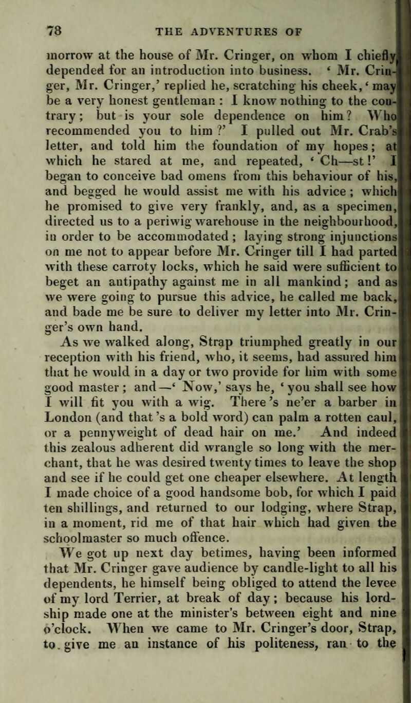 at I morrow at the house of Mr. Cringer, on whom I chiefly depended for an introduction into business. ‘ Mr. Crin- t ger, Mr. Cringer,’ replied he, scratching his cheek,* may be a very honest gentleman : 1 know nothing to the con¬ trary ; but is your sole dependence on him? Mho recommended you to him ?’ I pulled out Mr. Crab’; letter, and told him the foundation of my hopes; which he stared at me, and repeated, ‘ Ch—st!’ began to conceive bad omens from this behaviour of his, and begged he would assist me with his advice; whichi he promised to give very frankly, and, as a specimen, directed us to a periwig warehouse in the neighbourhood, in order to be accommodated ; laying strong injunctions on me not to appear before Mr. Cringer till I had parted with these carroty locks, which he said were sufficient to beget an antipathy against me in all mankind; and as we were going to pursue this advice, he called me back, and bade me be sure to deliver my letter into Mr. Crin hand. As we walked along. Strap triumphed greatly in our reception with his friend, who, it seems, had assured hiiu)j that he would in a day or two provide for him with some good master; and—* Now,’ says he, ‘you shall see how I will fit you with a wig. There’s ne’er a barber in London (and that’s a bold word) can palm a rotten caul, or a pennyweight of dead hair on me.’ And indeed this zealous adherent did wrangle so long with the mer¬ chant, that he was desired twenty times to leave the shop and see if he could get one cheaper elsewhere. At length I made choice of a good handsome bob, for which I paid ten shillings, and returned to our lodging, where Strap, in a moment, rid me of that hair which had given the schoolmaster so much offence. Me got up next day betimes, having been informed that Mr. Cringer gave audience by candle-light to all his dependents, he himself being obliged to attend the levee of my lord Terrier, at break of day; because his lord- ship made one at the minister’s between eight and nine o’clock. M’hen we came to Mr. Cringer’s door. Strap, to. give me an instance of his politeness, ran to the