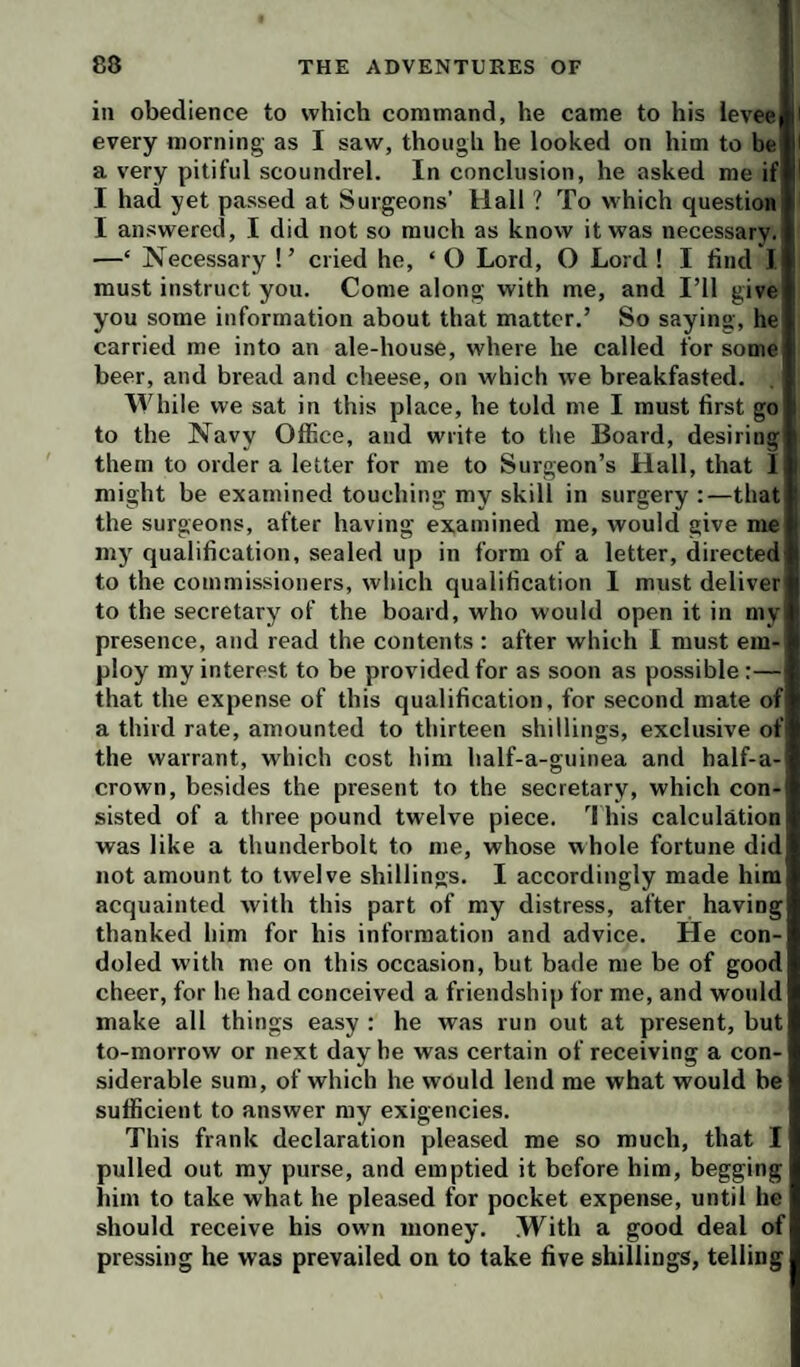 ill obedience to which command, he came to his ievee every morning as I saw, though he looked on him to be a very pitiful scoundrel. In conclusion, he asked me if I had yet passed at Surgeons’ Hall ? To which question I answered, I did not so much as know it was necessary. —‘ Necessary !’ cried he, ‘ O Lord, O Lord ! I find 1 must instruct you. Come along with me, and I’ll give you some information about that matter.’ So saying, he carried me into an ale-house, where he called for some beer, and bread and cheese, on which we breakfasted. While we sat in this place, he told me I must first go to the Navy Office, and write to the Board, desiring them to order a letter for me to Surgeon’s Hall, that I might be examined touching my skill in surgery :—that the surgeons, after having examined me, would give me my qualification, sealed up in form of a letter, directed to the commissioners, which qualification I must deliver to the secretary of the board, who would open it in niyl presence, and read the contents : after which I must em¬ ploy my interest to be provided for as soon as possible:— that the expense of this qualification, for second mate of a third rate, amounted to thirteen shillings, exclusive of the warrant, which cost him half-a-guinea and half-a- crown, besides the present to the secretary, which con¬ sisted of a three pound twelve piece. his calculation was like a thunderbolt to me, whose whole fortune did not amount to twelve shillings. I accordingly made him acquainted with this part of my distress, after having thanked him for his information and advice. He con¬ doled with me on this occasion, but bade me be of good cheer, for he had conceived a friendship for me, and wotdd make all things easy : he was run out at present, but to-morrow or next day he was certain of receiving a con¬ siderable sum, of which he would lend me what would be sufficient to answer my exigencies. This frank declaration pleased me so much, that I pulled out my purse, and emptied it before him, begging him to take what he pleased for pocket expense, until he should receive his own money. With a good deal of pressing he was prevailed on to take five shillings, telling