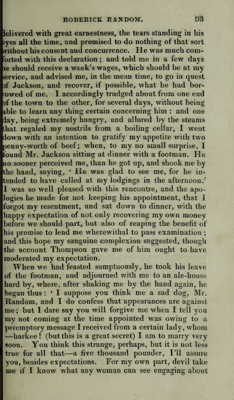 lelivered with great earnestness, the tears standing in his ‘yes all the time, and promised to do nothing of that sort vithout his consent and concurrence. He was much coni- oited with this declaration ; and told me in a few days le should receive a week’s wages, which should be at my lervice, and advised me, in the mean time, to go in quest )f Jackson, and recover, if possible, what he had bor- owed of me. I accordingly trudged about from one end )f the town to the other, for several days, without being ible to learn any thing certain concerning him ; and one lay, being extremely hungry, and allured by the steams ;hat regaled my nostrils from a boiling cellar, I went lown with an intention to gratify my appetite with two renny-worth of beef; when, to my no small surprise, I bund Mr. Jackson sitting at dinner with a footman. He no sooner perceived me, than he got up, and shook me by the hand, saying, ‘ He was glad to see me, for he in¬ tended to have called at my lodgings in the afternoon.’ I was so well pleased w ith this rencontre, and the apo¬ logies he made for not keeping his appointment, that I forgot my resentment, and sat down to dinner, with the happy expectation of not only recovering my own money before we should part, but also of reaping the benefit of his promise to lend me wherewithal to pass examination ; and this hope my sanguine complexion suggested, though the account Thompson gave me of him ought to have moderated my expectation. When we had feasted sumptuously, he took his leave of the footman, and adjourned with me to an ale-house hard by, where, after shaking me by the hand again, he began thus : ‘ I suppose you think me a sad dog, Mr. Random, and I do confess that appearances are against me; but I dare say you will forgive me when I tell you my not coming at the time appointed was owing to a peremptory message I received from a certain lady, whom —harkee ! (but this is a great secret) I am to marry very soon. You think this strange, perhaps, but it is not less true for all that—a five thousand pounder, I’ll assure you, besides expectations. For my own part, devil take me if I know what any woman can see engaging about