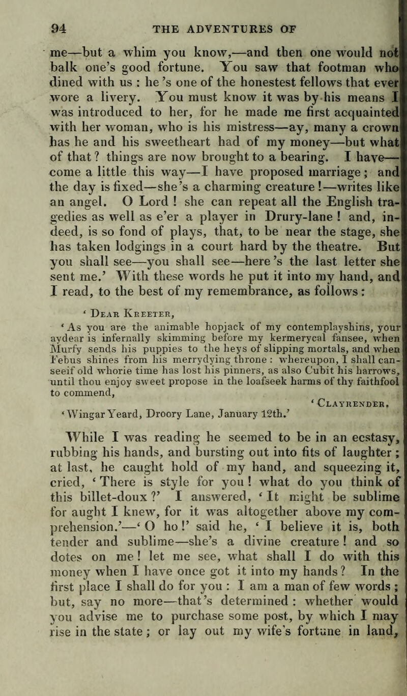 me—but a whim you know,—and then one would not balk one’s good fortune. You saw that footman who dined with us : he’s one of the honestest fellows that ever wore a livery. You must know it was by his means I was introduced to her, for he made me first acquainted with her woman, who is his mistress—ay, many a crown has he and his sweetheart had of my money—but what of that ? things are now brought to a bearing. I have— come a little this way—I have proposed marriage; and the day is fixed—she’s a charming creature!—writes like an angel. O Lord 1 she can repeat all the English tra¬ gedies as well as e’er a player in Drury-lane ! and, in¬ deed, is so fond of plays, that, to be near the stage, she has taken lodgings in a court hard by the theatre. But you shall see—you shall see—here’s the last letter she sent me.’ With these words he put it into my hand, and I read, to the best of my remembrance, as follows : ‘ Dear Kreeter, ‘ As you are the animable hopjack of my contemplayshins, your aydear is infernally skimming before my kermerycal fansee, when Murfy sends his puppies to the heys of slipping mortals, and when Febus shines from his merrydying throne : whereupon, I shall can- seeif old whorie time has lost his pinners, as also Cubit his harrows, until thou enjoy sweet propose in the loafseek harms of thy faithfool to commend, ‘ Clayrender, ‘ WingarYeard, Droory Lane, January 12th.’ While I was reading he seemed to be in an ecstasy, rubbing his hands, and bursting out into fits of laughter ; at last, he caught hold of my hand, and squeezing it, cried, ‘ There is style for you ! what do you think of this billet-doux V I answered, ‘ It might be sublime for aught I knew, for it was altogether above my com¬ prehension.’—‘ O ho!’ said he, ‘ I believe it is, both tender and sublime—she’s a divine creature ! and so dotes on me I let me see, what shall I do with this money when I have once got it into my hands? In the first place I shall do for you : I am a man of few words ; but, say no more—that’s determined: whether would you advise me to purchase some post, by which I may rise in the state; or lay out roy wife's fortune in land.