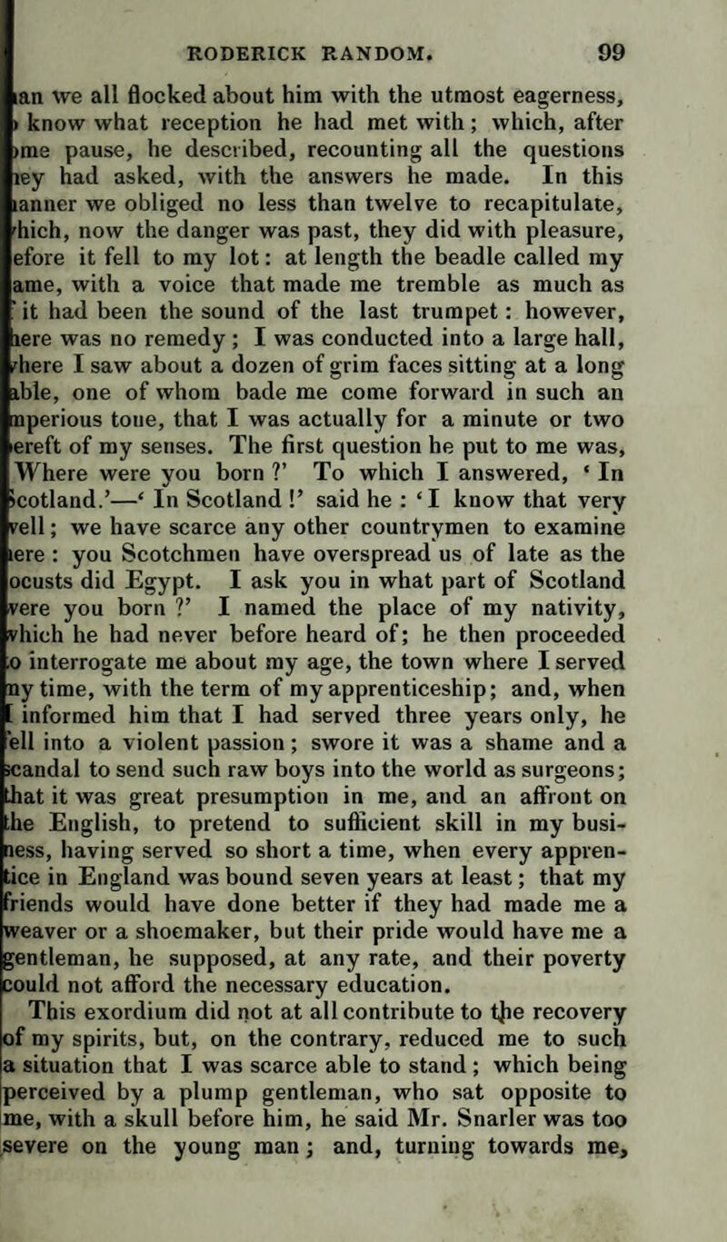 lan we all flocked about him with the utmost eagerness, > know what reception he had met with; which, after »me pause, he described, recounting all the questions ley had asked, with the answers he made. In this lanner we obliged no less than twelve to recapitulate, fhich, now the danger was past, they did with pleasure, efore it fell to my lot: at length the beadle called my ame, with a voice that made me tremble as much as it had been the sound of the last trumpet: however, lere was no remedy ; I was conducted into a large hall, 'here I saw about a dozen of grim faces sitting at a long ible, one of whom bade me come forward in such an nperious tone, that I was actually for a minute or two ereft of my senses. The first question he put to me was. Where were you born ?’ To which I answered, ‘ In icotland.’—‘ In Scotland !’ said he : ‘I know that very rell; we have scarce any other countrymen to examine lere : you Scotchmen have overspread us of late as the ocusts did Egypt. I ask you in what part of Scotland vere you born V I named the place of my nativity, vhich he had never before heard of; he then proceeded o interrogate me about my age, the town where I served ny time, with the term of my apprenticeship; and, when . informed him that I had served three years only, he ell into a violent passion ; swore it was a shame and a icandal to send such raw boys into the world as surgeons; bat it was great presumption in me, and an affront on he English, to pretend to sufficient skill in my busi¬ ness, having served so short a time, when every appren¬ tice in England was bound seven years at least; that my friends would have done better if they had made me a weaver or a shoemaker, but their pride would have me a gentleman, he supposed, at any rate, and their poverty could not afford the necessary education. This exordium did not at all contribute to t{ie recovery of my spirits, but, on the contrary, reduced me to such a situation that I was scarce able to stand ; which being perceived by a plump gentleman, who sat opposite to me, with a skull before him, he said Mr. Snarler was too severe on the young man; and, turning towards me.