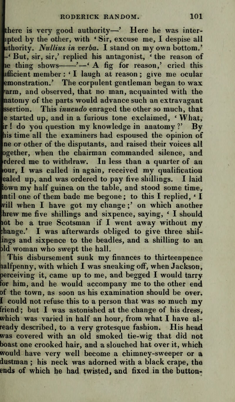 there is very good authority—’ Here he was inter- ipted by the other, with ‘ Sir, excuse me, I despise all jthority. Nullius in, verba. I stand on my own bottom,’ But, sir, sir,’ replied his antagonist, ‘ the reason of le thing shows-’—‘ A fig for reason,’ cried this ifficient member : ‘ I laugh at reason ; give me ocular emonstration.’ The corpulent gentleman began to wax arm, and observed, that no man, acquainted with the natoniy of the parts would advance such an extravagant ssertion. This inuendo enraged the other so much, that e started up, and in a furious tone exclaimed, ‘What, r ! do you question my knowledge in anatomy ?’ By lis time all the examiners had espoused the opinion of ne or other of the disputants, and raised their voices all ogether, when the chairman commanded silence, and rdered me to withdraw. In less than a quarter of an our, I was called in again, received my qualification ealed up, and was ordered to pay five sliillings. I laid own my half guinea on the table, and stood some time, mtil one of them bade me begone; to this I replied, ‘ I vill when I have got my change ;’ on which another hrew me five shillings and sixpence, saying, ‘ I should »6t be a true Scotsman if I went away without my ihange.’ I was afterwards obliged to give three shil- ings and sixpence to the beadles, and a shilling to an >ld woman who swept the hall. This disbursement sunk my finances to thirteenpence lalfpenny, with which I was sneaking off, when Jackson, lerceiving it, came up to me, and begged I would tarry or him, and he would accompany me to the other end of the town, as soon as his examination should be over. I could not refuse this to a person that was so much my Friend; but I was astonished at the change of his dress, which was varied in half an hour, from what I have al¬ ready described, to a very grotesque fashion. His head was covered with an old smoked tie-wig that did not boast one crooked hair, and a slouched hat over it, which would have very well become a chimney-sweeper or a dustman ; his neck was adorned with a black crape, the ends of which he had twisted, and fixed in the button-