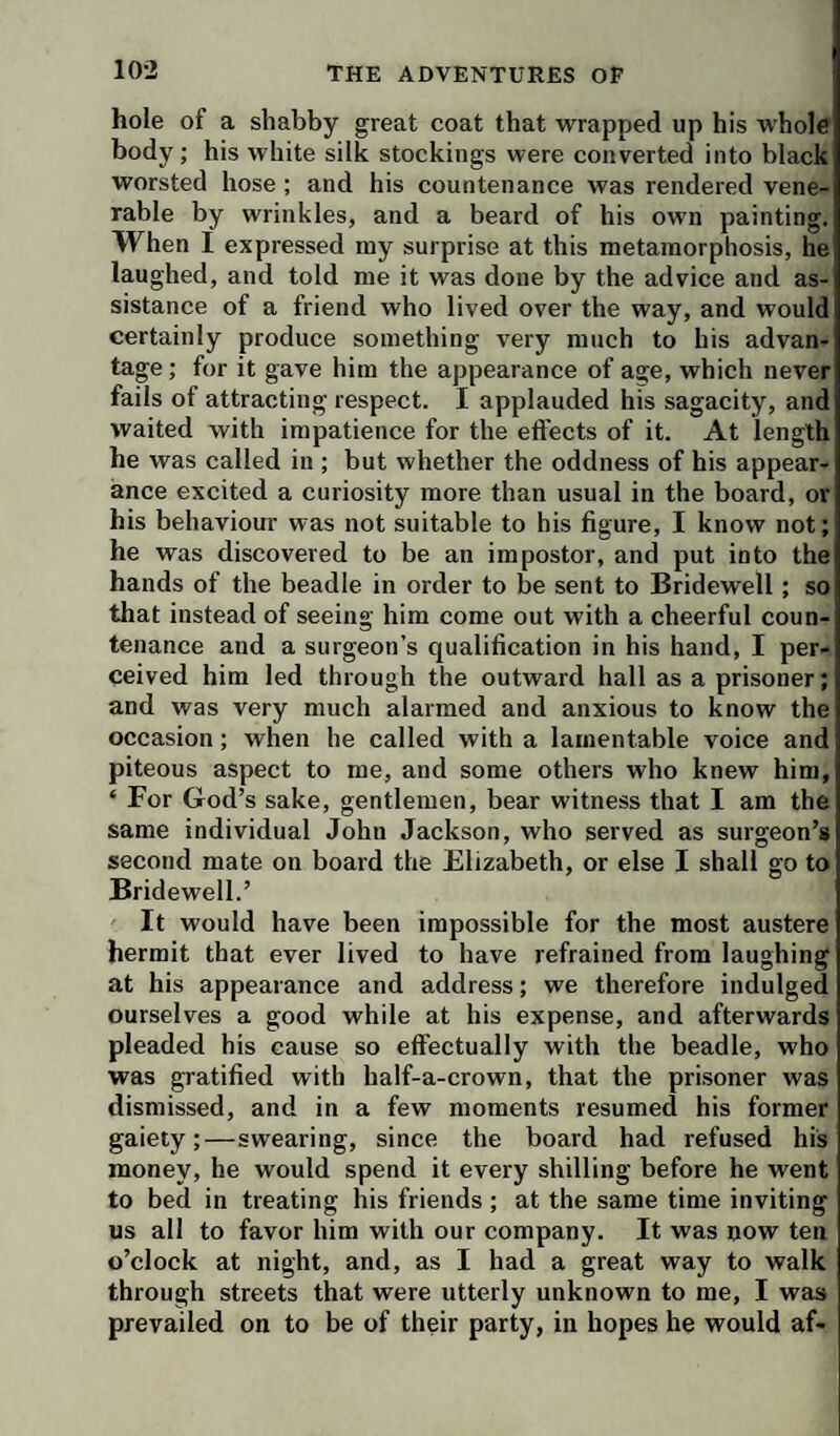 hole of a shabby great coat that wrapped up his whole body; his white silk stockings were converted into black worsted hose; and his countenance was rendered vene¬ rable by wrinkles, and a beard of his own painting. When I expressed my surprise at this metamorphosis, he laughed, and told me it was done by the advice and as¬ sistance of a friend who lived over the way, and would certainly produce something very much to his advan¬ tage ; for it gave him the appearance of age, which never fails of attracting respect. I applauded his sagacity, and waited with impatience for the eft'ects of it. At length he was called in ; but whether the oddness of his appear¬ ance excited a curiosity more than usual in the board, or his behaviour was not suitable to his figure, I know not; he was discovered to be an impostor, and put into the hands of the beadle in order to be sent to Bridewell; so that instead of seeing him come out with a cheerful coun¬ tenance and a surgeon’s qualification in his hand, I per¬ ceived him led through the outward hall as a prisoner; and was very much alarmed and anxious to know the occasion; when he called with a lamentable voice and piteous aspect to me, and some others who knew him, ‘ For God’s sake, gentlemen, bear witness that I am the same individual John Jackson, who served as surgeon’s second mate on board the Elizabeth, or else I shall go to Bridewell.’ It would have been impossible for the most austere hermit that ever lived to have refrained from laughing at his appearance and address; we therefore indulged ourselves a good while at his expense, and afterwards pleaded his cause so effectually with the beadle, who was gratified with half-a-crown, that the prisoner was dismissed, and in a few moments resumed his former gaiety;—swearing, since the board had refused his money, he would spend it every shilling before he went to bed in treating his friends ; at the same time inviting us all to favor him with our company. It was now ten o’clock at night, and, as I had a great way to walk through streets that were utterly unknown to me, I was prevailed on to be of their party, in hopes he would af-