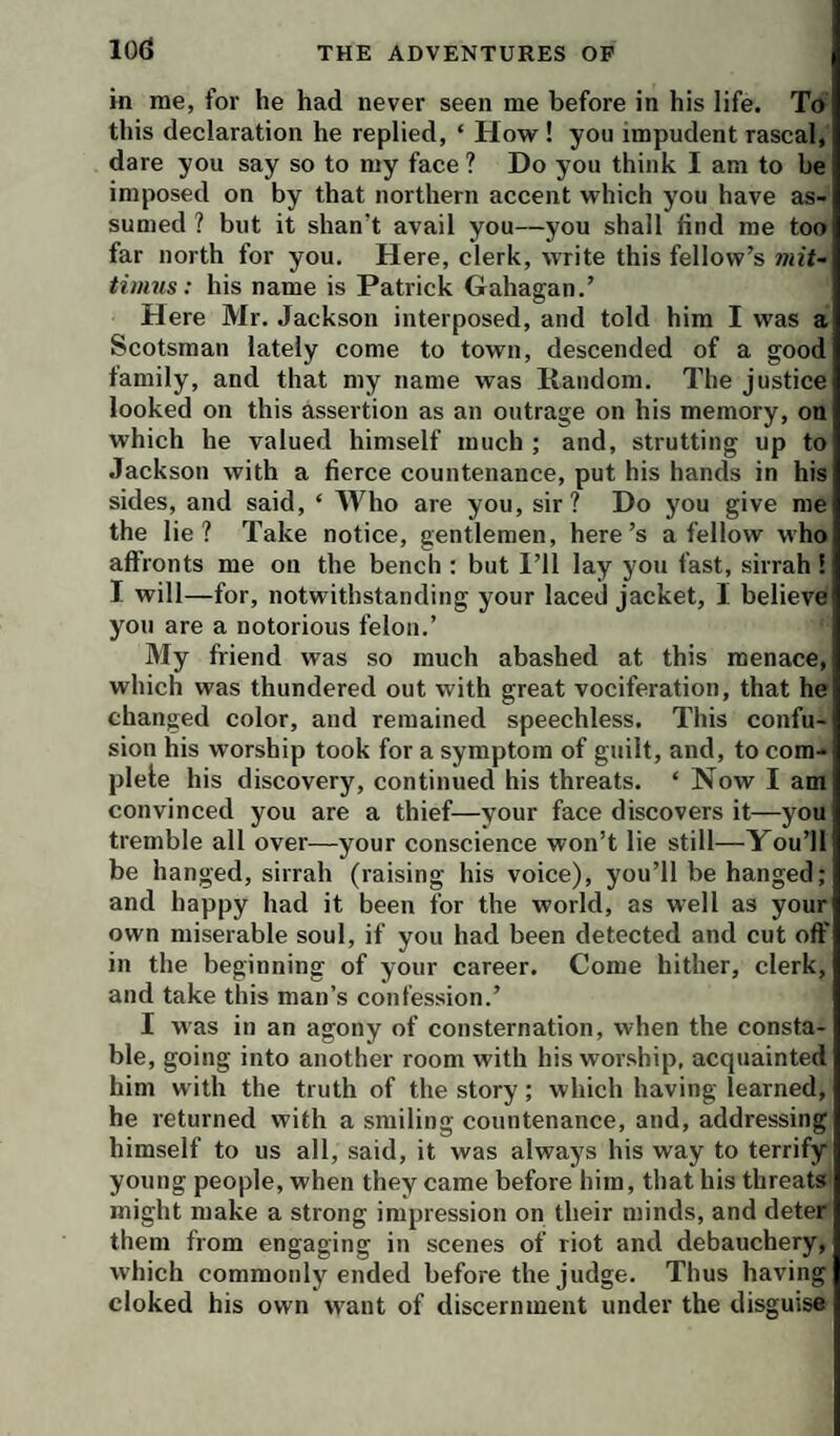 10(3 in me, for he had never seen me before in his life. To this declaration he replied, ‘ How! you impudent rascal, dare you say so to my face ? Do you think I am to be imposed on by that northern accent which you have as¬ sumed ? but it shan’t avail you—you shall find me too far north for you. Here, clerk, write this fellow’s mit- timus; his name is Patrick Gahagan.’ H ere Mr. Jackson interposed, and told him I was a Scotsman lately come to town, descended of a good family, and that my name was liandom. The justice looked on this assertion as an outrage on his memory, on which he valued himself much ; and, strutting up to Jackson with a fierce countenance, put his hands in his sides, and said, ‘ Who are you, sir? Do you give me the lie? Take notice, gentlemen, here’s a fellow who aftronts me on the bench : but I’ll lay you fast, sirrah ! I will—for, notwithstanding your laced jacket, I believe you are a notorious felon.’ My friend was so much abashed at this menace, which was thundered out with great vociferation, that he changed color, and remained speechless. This confu¬ sion his worship took for a symptom of guilt, and, to com- plele his discovery, continued his threats. ‘ Now I am convinced you are a thief—your face discovers it—you tremble all over—your conscience won’t lie still—You’ll be hanged, sirrah (raising his voice), you’ll be hanged; and happy had it been for the world, as well as your own miserable soul, if you had been detected and cut off in the beginning of your career. Come hither, clerk, and take this man’s confession.’ I was in an agony of consternation, when the consta¬ ble, going into another room with his worship, acquainted him with the truth of the story; which having learned, he returned with a smiling countenance, and, addressing himself to us all, said, it was always his way to terrify young people, when they came before him, that his threats might make a strong impression on their minds, and deter them from engaging in scenes of riot and debauchery, which commonly ended before the judge. Thus having cloked his own want of discernment under the disguise