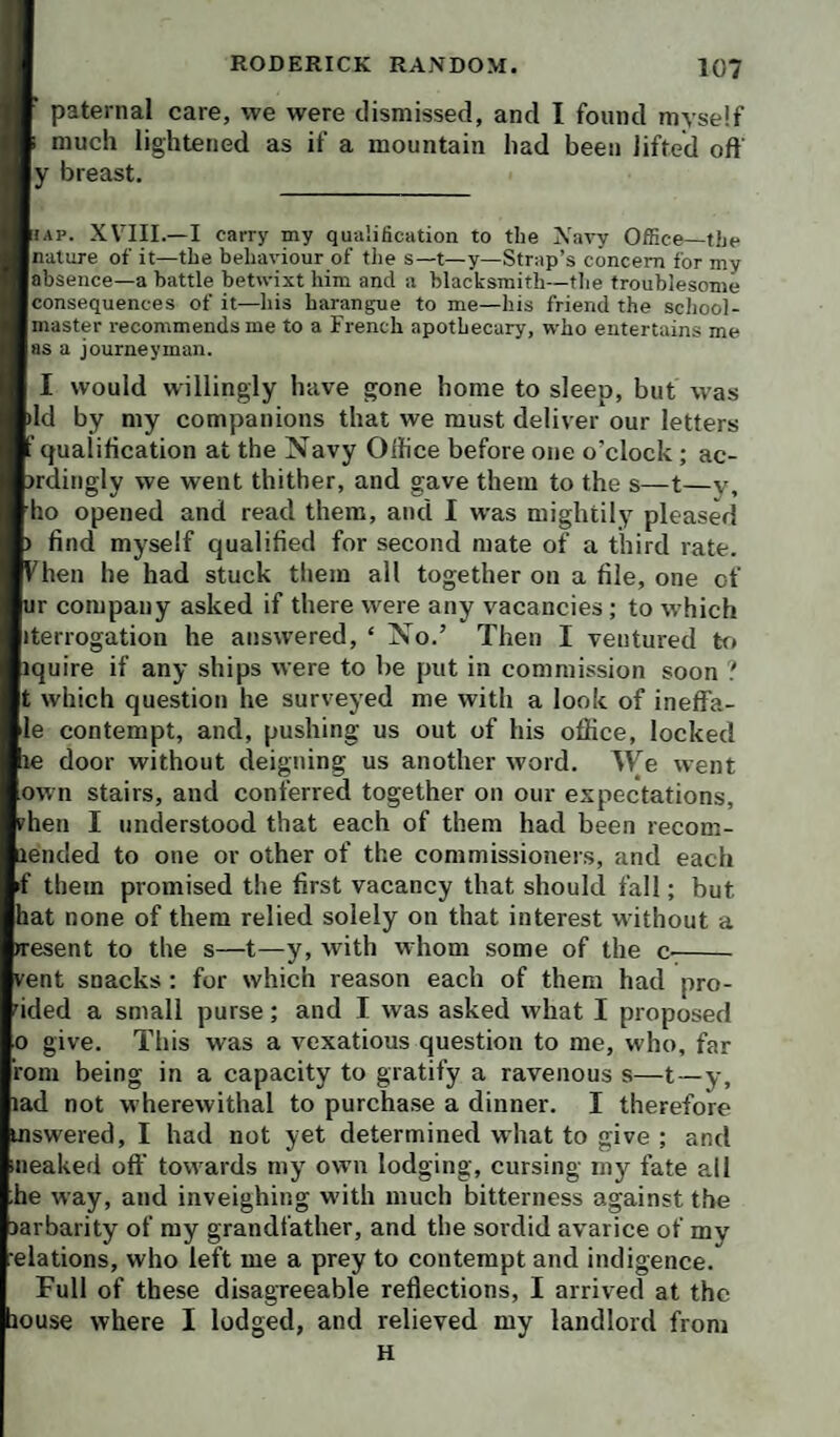 paternal care, we were dismissed, and I found myself much lightened as if a mountain had been lifted off ly breast. liAP. XVIII.—I carry my qualification to the Navy Office—the Inature of it—the behaviour of the s—t—y—Strap’s concern for my ■absence—a battle betwixt him and a blacksmith—the troublesome Iconsequences of it—his haranipie to me—his friend the school- Imaster recommends me to a French apothecary, who entertains me |as a journeyman. I would willingly have gone home to sleep, but was Id by my companions that we must deliver our letters qualification at the Navy Office before one o’clock; ac- rdingly we went thither, and gave them to the s—t—v, ho opened and read them, and I was mightily pleased ■ find myself qualified for second mate of a third rate, hen he had stuck them all together on a file, one of r company asked if there were any vacancies; to which iterrogation he answered, ‘ No.’ Then I ventured to iquire if any ships were to be put in commission soon ? |t which question he surveyed me with a look of ineffa- ile contempt, and, pushing us out of his office, locked lie door without deigning us another word. We went own stairs, and conferred together on our expectations, hen I understood that each of them had been recom- lended to one or other of the commissioners, and each >f them promised the first vacancy that should fall; but hat none of them relied solely on that interest without a resent to the s—t—y, with whom some of the C'- 'ent snacks : for which reason each of them had pro- ided a small purse; and I was asked what I proposed .0 give. This was a vexatious question to me, who, far rom being in a capacity to gratify a ravenous s—t—y, lad not wherewithal to purcha.se a dinner. I therefore mswered, I had not yet determined what to give ; and iiieaked oft' towards my own lodging, cursing my fate all he way, and inveighing with much bitterness against the larbarity of my grandfather, and the sordid avarice of my elations, who left me a prey to contempt and indigence. Full of these disagreeable reflections, I arrived at the louse where I lodged, and relieved my landlord from H