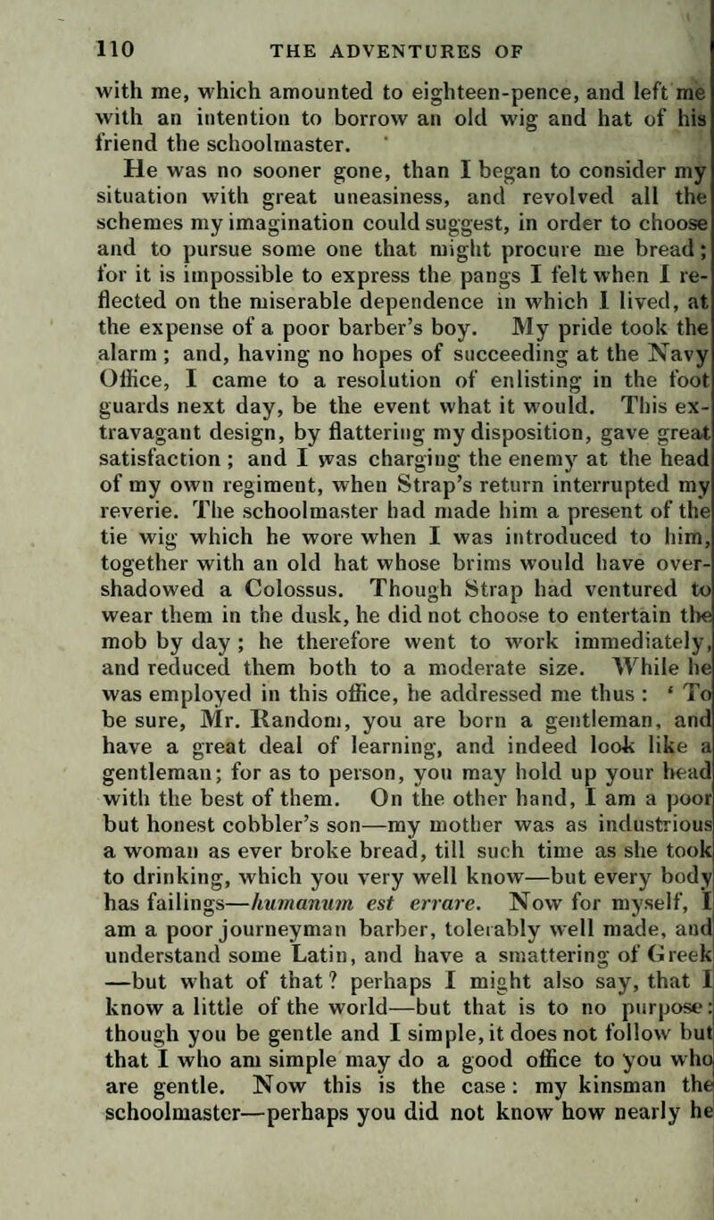 with me, which amounted to eighteen-pence, and left me with an intention to borrow an old wig and hat of his friend the schoolmaster. He was no sooner gone, than I began to consider my situation with great uneasiness, and revolved all the schemes my imagination could suggest, in order to choose and to pursue some one that might procure me bread; for it is impossible to express the pangs I felt when I re¬ flected on the miserable dependence in which 1 lived, at the expense of a poor barber’s boy. My pride took the alarm ; and, having no hopes of succeeding at the Navy Oflice, I came to a resolution of enlisting in the foot guards next day, be the event what it would. This ex¬ travagant design, by flattering my disposition, gave great satisfaction ; and I was charging the enemy at the head of my own regiment, when Strap’s return interrupted my reverie. The schoolmaster bad made him a present of the tie wig which he wore when I was introduced to him, together with an old hat whose brims would have over¬ shadowed a Colossus. Though Strap had ventured to wear them in the dusk, he did not choose to entertain tlie mob by day ; he therefore went to work immediately, and reduced them both to a moderate size. While he was employed in this office, he addressed me thus : ‘ To be sure, Mr. Random, you are born a gentleman, and have a great deal of learning, and indeed look like a gentleman; for as to person, you may hold up your bead with the best of them. On the other hand, I am a poor but honest cobbler’s son—my mother was as industrious a woman as ever broke bread, till such time as she took to drinking, which you very well know—but every body has failings—humanmn est errare. Now for myself, I am a poor journeyman barber, tolerably well made, and understand some Latin, and have a smattering of Greek —but what of that ? perhaps I might also say, that I know a little of the world—but that is to no purpose: though you be gentle and I simple, it does not follow but that I who am simple may do a good office to you who are gentle. Now this is the case: my kinsman the schoolmaster—perhaps you did not know how nearly he