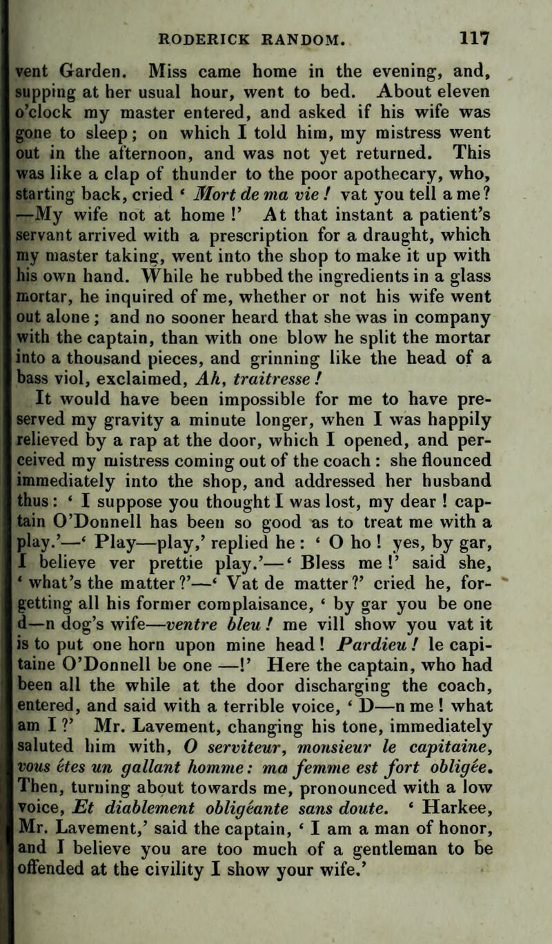 vent Garden, Miss came home in the evening, and, supping at her usual hour, went to bed. About eleven o’clock my master entered, and asked if his wife was gone to sleep; on which I told him, my mistress went out in the afternoon, and was not yet returned. This was like a clap of thunder to the poor apothecary, who, starting back, cried ‘ Mart de ma vie ! vat you tell a me? —My wife not at home !’ At that instant a patient’s servant arrived with a prescription for a draught, which my master taking, went into the shop to make it up with his own hand. While he rubbed the ingredients in a glass mortar, he inquired of me, whether or not his wife went out alone ; and no sooner heard that she was in company with the captain, than with one blow he split the mortar into a thousand pieces, and grinning like the head of a bass viol, exclaimed. Ah, traitresse ! It would have been impossible for me to have pre¬ served my gravity a minute longer, when I was happily relieved by a rap at the door, which I opened, and per¬ ceived my mistress coming out of the coach : she flounced immediately into the shop, and addressed her husband thus: ‘ I suppose you thought I was lost, my dear ! cap¬ tain O’Donnell has been so good as to treat me with a play.’—‘ Play—play,’ replied he : ‘ O ho ! yes, by gar, I believe ver prettie play.’—‘ Bless me !’ said she, ‘ what’s the matter?’—‘ Vat de matter?’ cried he, for- ' getting all his former complaisance, ‘ by gar you be one d—n dog’s wife—ventre bleu ! me vill show you vat it is to put one horn upon mine head ! Pardieu ! le capi- taine O’Donnell be one —!’ Here the captain, who had been all the while at the door discharging the coach, entered, and said with a terrible voice, ‘ D—n me ! what am I ?’ Mr. Lavement, changing his tone, immediately saluted him with, O serviteur, monsieur le capitaine, vous etes un gallant homme: ma femme est fort obligee. Then, turning about towards me, pronounced with a low voice, Et diablement obligeante sans doute. ‘ Harkee, Mr. Lavement,’ said the captain, ‘ I am a man of honor, and I believe you are too much of a gentleman to be offended at the civility I show your wife.’