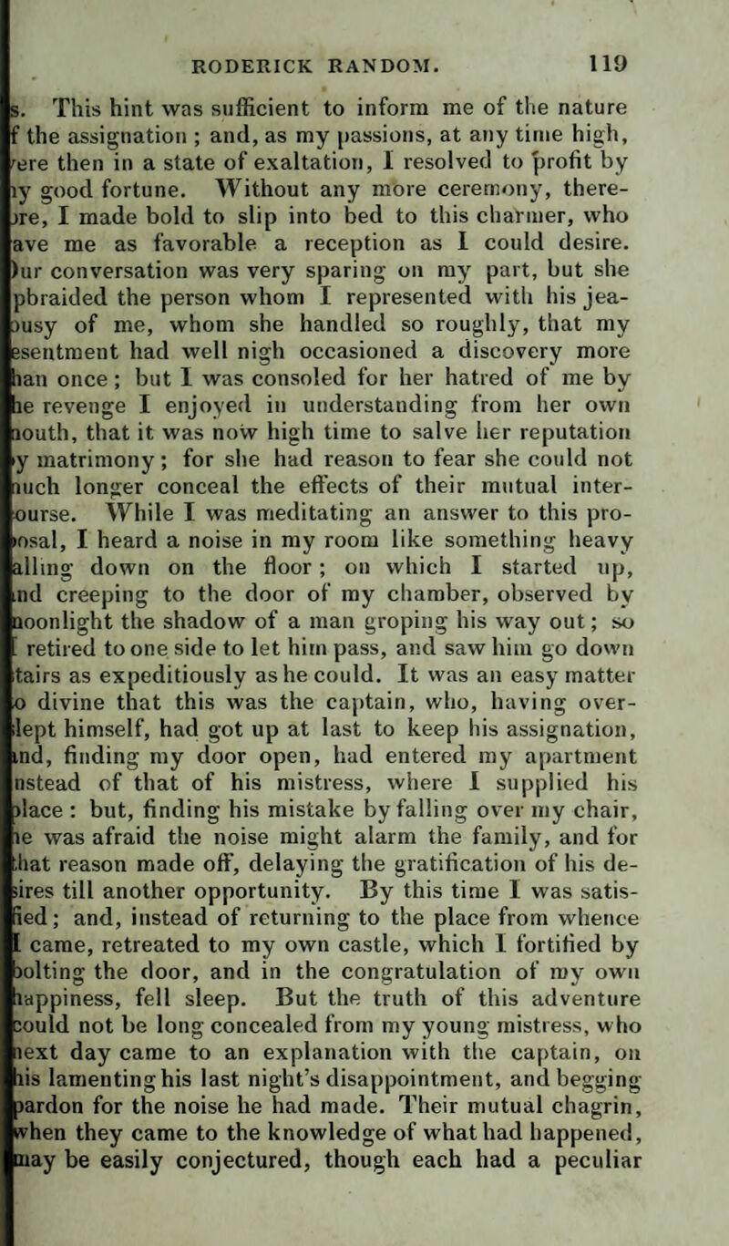 5. This hint was sufficient to inform me of the nature f the assignation ; and, as my passions, at any time high, 'ere then in a state of exaltation, I resolved to profit by ly good fortune. Without any more ceremony, there- )re, I made bold to slip into bed to this charmer, who ave me as favorable a reception as I could desire. )ur conversation was very sparing on my part, but she pbraided the person whom I represented with his jea- )usy of me, whom she handled so roughly, that my esentment had well nigh occasioned a discovery more lan once; but I was consoled for her hatred of me by le revenge I enjoyed in understanding from her own louth, that it was now high time to salve her reputation y matrimony; for she had reason to fear she could not inch longer conceal the effects of their mutual inter- ourse. While I was meditating an answer to this pro- losal, I heard a noise in my room like something heavy ailing down on the floor; on which I started up, nd creeping to the door of my chamber, observed by aoonlight the shadow of a man groping his way out; so retired to one side to let him pass, and saw him go down tairs as expeditiously as he could. It was an easy matter o divine that this was the cajitain, who, having over- lept himself, had got up at last to keep his assignation, ind, finding my door open, had entered my apartment nstead of that of his mistress, where 1 supplied his )lace : but, finding his mistake by falling over my chair, le was afraid the noise might alarm the family, and for ;hat reason made off, delaying the gratification of his de¬ sires till another opportunity. By this time I was satis- ied; and, instead of returning to the place from whence came, retreated to my own castle, which I fortified by )olting the door, and in the congratulation of my own lappiness, fell sleep. But the truth of this adventure lould not be long concealed from my young mistress, who lext day came to an explanation with the captain, on lis lamenting his last night’s disappointment, and begging lardon for the noise he had made. Their mutual chagrin, trhen they came to the knowledge of what had happened, may be easily conjectured, though each had a peculiar