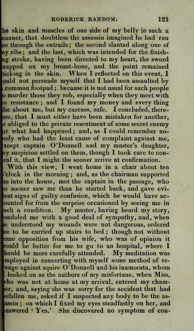 he skin and muscles of one side of my belly in such a nanner, that doubtless the assassin imagined he had run ne through the entrails; the second slanted along one of ny ribs; and the last, which was intended for the finish- Dg stroke, having been directed to my heart, the sword napped on my breast-bone, and the point remained ticking in the skin. When I reflected on this event, I ould not persuade myself that I had been assaulted by i common footpad; because it is not usual for such people 0 murder those they rob, especially when they meet with 0 resistance ; and I found my money and every thing Ise about me, but my carcass, safe. I concluded, there- are, that I must either have been mistaken for another, r obliged to the private resentment of some secret enemy or what had happened ; and, as I could remember no- lody who had the least cause of complaint against me, xcept captain O’Donnell and my master’s daughter, ay suspicion settled on them, though I took care to con- eal it, that I might the sooner arrive at confirmation. With this view, I went home in a chair about ten ’clock in the morning; and, as the chairman supported ae into the house, met the captain in the passage, who 0 sooner saw me than he started back, and gave evi- ent signs of guilty confusion, which he would have ac- ounted for from the surprise occasioned by seeing me in uch a condition. My master, having heard my story, ondoled me with a good deal of sympathy, and, when le understood my wounds were not dangerous, ordered ne to be carried up stairs to bed ; though not without ome opposition from his wife, who was of opinion it rould be better for me to go to an hospital, where I hould be more carefully attended. My meditation was mployed in concerting with myself some method of re- enge against squire O’Donnell and his inamorata, whom . looked on as the authors of my misfortune, when Miss, rho was not at home at my arrival, entered my cham- ler, and, saying she was sorry for the accident that had lefallen me, asked if I suspected any body to be the as- assin ; on which I fixed my eyes steadfastly on her, and nswered ‘ Yes.’ She discovered no symptom of con-